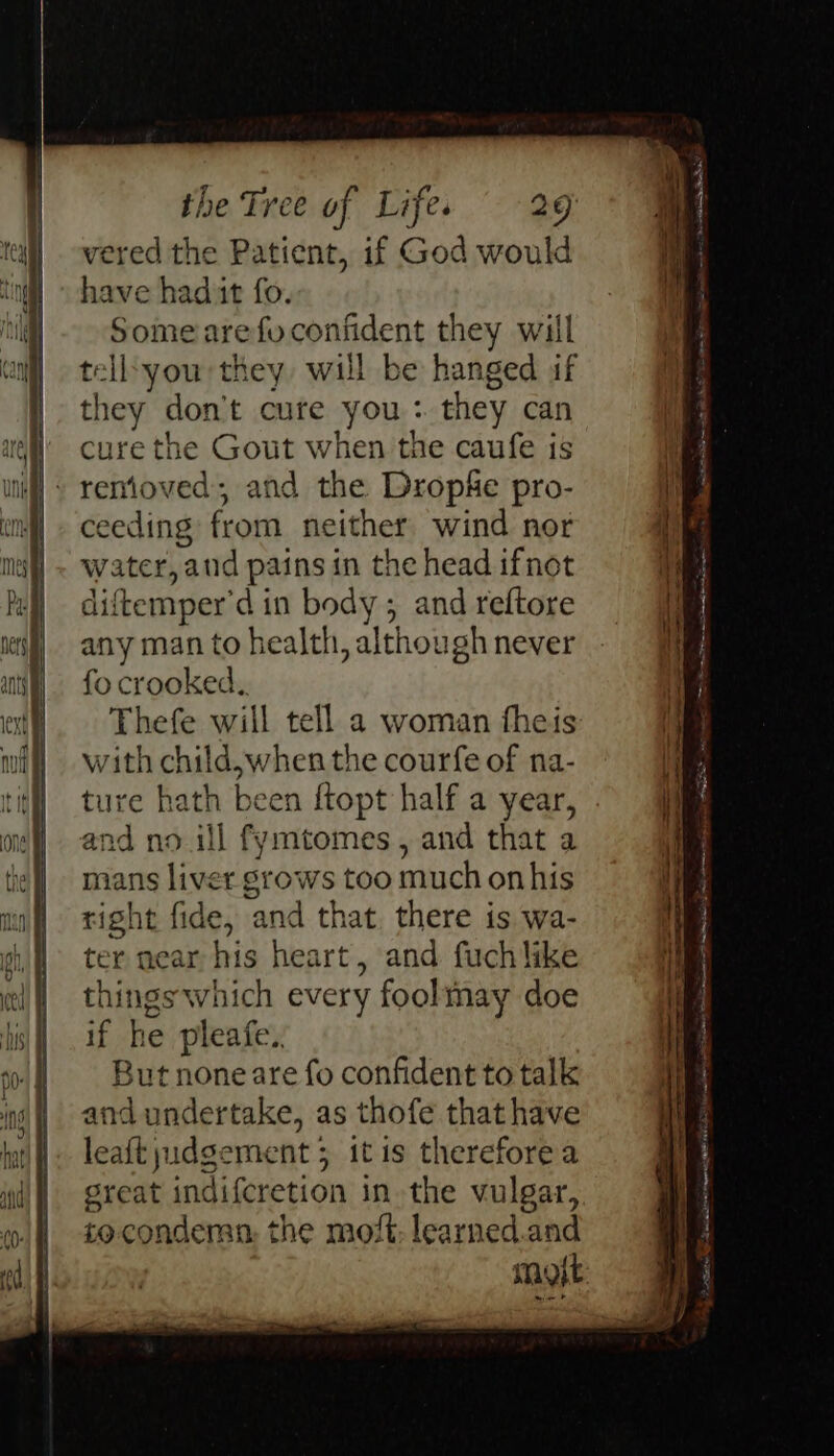 vered the Patient, if God would have had it fo. Some arefuconfident they will tell:you they will be hanged if they don't cure you : they can cure the Gout when the caufe is - removed; and the Dropie pro- ceeding from neither wind nor water, ‘anid pains in the head ifnot diftemper'd in body; and reftore any man to health, although never fo crooked. Thefe will tell a woman fheis with child,when the courfe of na- ture hath been ftopt half a year, and no.ill fymtomes, and that a mans liver stows too much onhis right fide, and that. there is wa- ter near his heart, and fuchlike things which every foolmay doe if he pleafe.. But none are fo confident to talk and undertake, as thofe that have leaftyudgement ; itis therefore a great indifcretion in the vulgar, socondemn the moft: learned.and mot ee eee ——— ee = a ena “5 Puppet Ecce cee nee gt ALTE ee a AE ON ew A Sas A A EET sree a Lethe a i eine ES Coe State A : = ee a