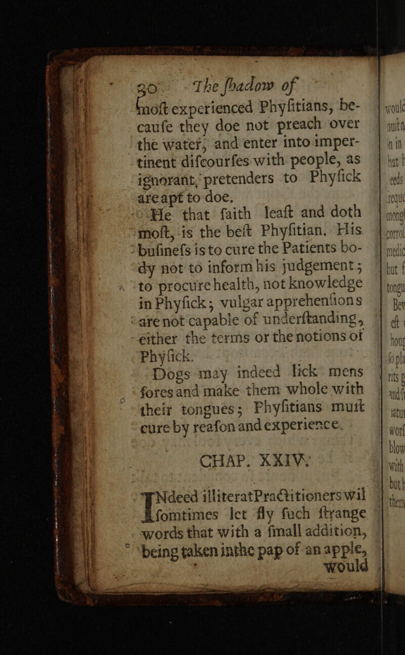noft experienced Phyfitians, be- caufe they doe not preach over the water, and enter into imper- tinent difcourfes with people, as ignorant, pretenders to Phyfick areapt to doe. He that faith leaft and doth moft, is the beft Phyfitian, His bufinefs isto cure the Patients bo- dy not to inform his judgement ; to procure health, not knowledge in Phyfick; vulgar apprehentions are not capable of underftanding, either the terms or the notions of Phyfick. Dogs may indeed lick mens foresand make them whole with their tongues; Phyfitians mutt cure by reafon and experience. Ny CRE AAO ge Ee - ; CHAP. XXIV Neeed illiteratPratitioners wil fomtimes let fly fuch ftrange words that with a fmall addition, ° ‘being taken inthe pap of an apple, would Forename carr mes: = Ie