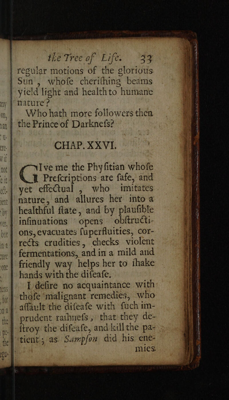 ae 7j€e | Sun, whofe cherifhing beams yield light and healthto humane ‘nature’? | Who hath more followers then the Prince of Darknefs? CHAP. XXVI. Cis me the Phyfitian whofe . Prefcriptions are fafe, and et effeQtual , who imitates y healthful ftate, and by plaufible infinuations ‘opens obftructi- ons, evacuates fuperfluities, cor- hands with the difeafe. | Pedefire no acquaintance with _| itroy. the difeafe, and kill the pa- | tient; as. Sampfou did his ene- mies. pce hata! oa we . Se a i eee ee ni “bectu