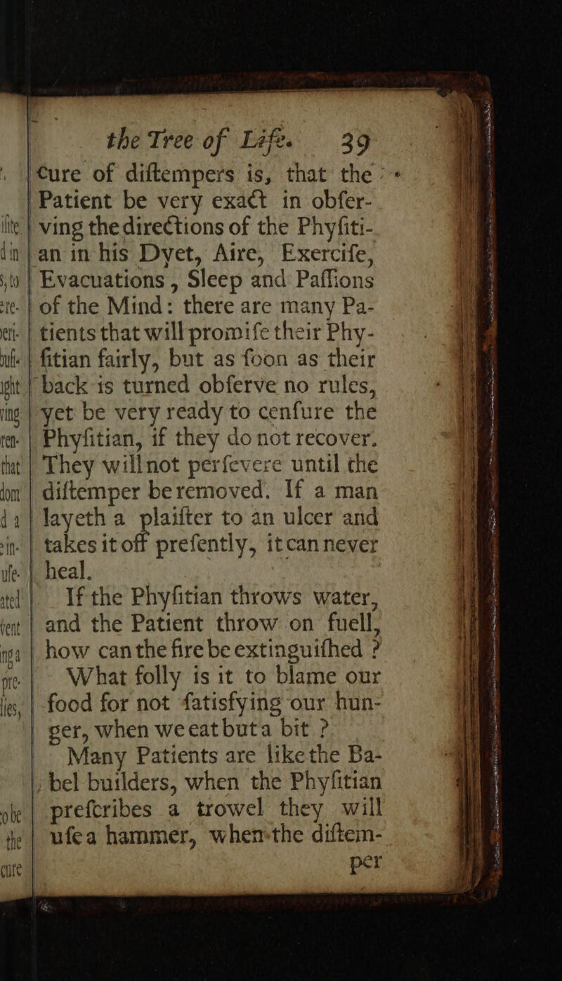 ving the directions of the Phyfiti- an in his Dyet, Aire, Exercife, Evacuations , Sleep and Paffions of the Mind: there are many Pa- tients that will promife their Phy- fitian fairly, but as foon as their yet be very ready to cenfure the Phyfitian, if they do not recover. diftemper be removed. If a man layeth a plaifter to an ulcer and ¢ prefently, itcan never heal. If the Phyfitian throws water, What folly is it to blame our ger, when weeat buta bit ? Many Patients are likethe Ba- ufea hammer, when-the diftem- per eee ee cad Se ee ee = omer —— —— a. 2 a ee ee = STaga te = a RG pce ie BE TS ee Sa at AE et | ee oo ae pS . ye . ae oe Sac SE cs ie ne OU TEI i a TA LB IG TS A Ht i