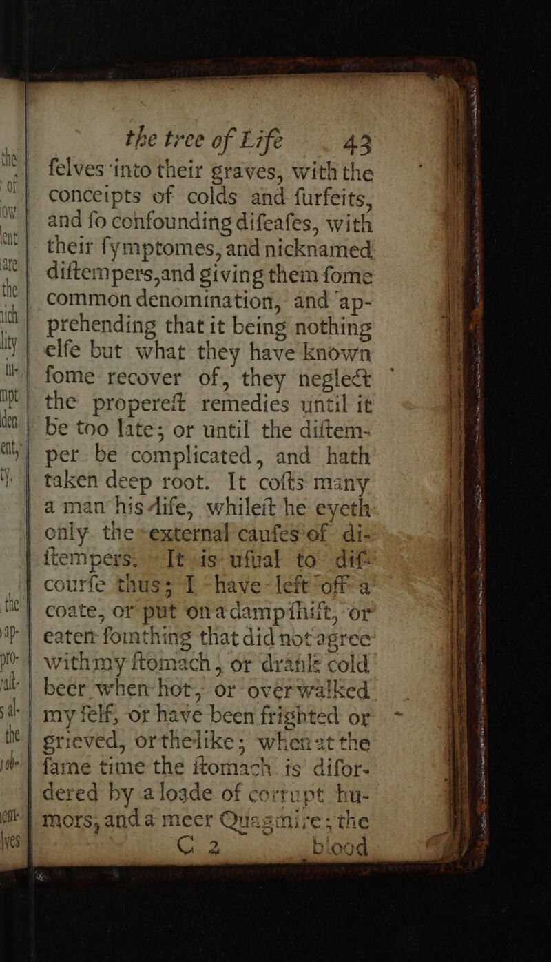 felves ‘into their graves, with the conceipts of colds and furfeits, and fo confounding difeafes, with their fymptomes, and nicknamed diftempers,and giving them fome common denomination, and ‘ap- prehending that it being nothing elfe but what they have known fome recover of, they neglect the propereft remedies until it be too late; or until the diftem- per be complicated, and hath taken deep root. It cofts many a man’ hisdife, whileit he eyeth only. the external caufes‘of di- itempers, - It is ufal to’ ditt courfe thus; I -have-left off a coate, or put onadampithiit, or with my ftomach , or dranle cold ie 3 . ry Wee VUidCd Fa NSIT RR LI Mii be ng A en ee sh tne ee ee eae