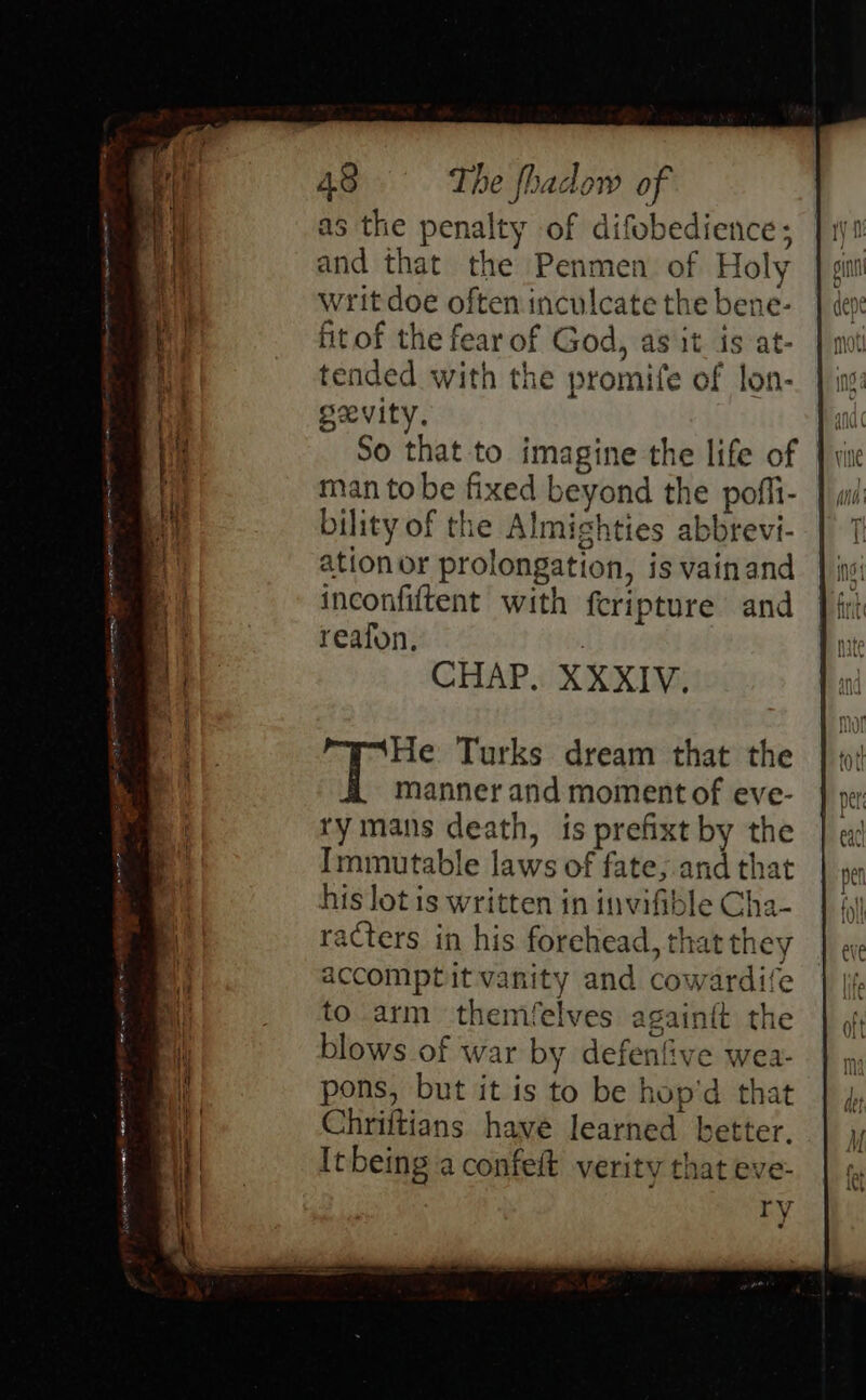 Jstn vine nmarnenamete satan sean y= =r 48 The fhadow of as the penalty of difobedience; and that the Penmen of Holy Writ doe often inculcate the bene- fit of the fear of God, as it. is at- tended with the promife of lon- gxevity. So that to imagine the life of man to be fixed beyond the pofli- bility of the Almighties abbrevi- ation or prolongation, is vainand inconfiftent with feripture and reafon, CHAP, XXXIV. ry mans death, is prefixt by the Immutable laws of fate;.and that his lot is written in invifible Cha- racters in his forehead, that they accomptit vanity and cowardife to arm themfelves. againtt the blows of war by defenfive wea- pons, but it is to be hop'd that Chriftians have learned better. Itbeing a confeit verity that eve- TV