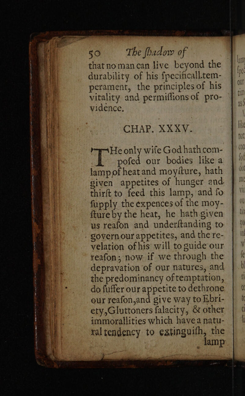 ee mre 5 a RAIS Se: SS that nomancan live beyond the durability of his fpecificall.tem- perament, the principles of his vitality and permiffions of pro- vidence, CHAP. XXXY. rate only wife God hath com- pofed our bodies like a lampofheatand moyfture, hath given appetites of hunger and. thirft to feed this lamp, and fo fupply the expences of the moy- fture by the heat, he hath given us reafon and underftanding to govern our appetites, and the re- velation of his will to guide our reafon; now if we through the depravation ‘of our natures, and the predominancy of temptation, do fuffer our appetite to dethrone our reafon,and give way to Kbri- ety,Gluttoners falacity, &amp; other immorallities which havea natu- raltendency to estinguilh, the nas lamp