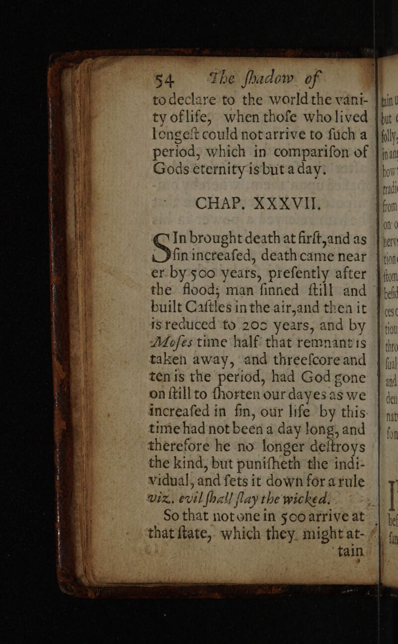 todeclare to the worldthe vant- | ty of life, when thofe wholived longet could not arrive to fuch a | period, which in comparifon of |; Gods eternity is but a day. | CHAP, XXXVII. In brought death at firft,and as Jfinincreafed, death came near er by $00 years, prefently after the flood; man finned {till and built Cattles inthe air,and thea it isreduced to 20c years, and by A4ofes tune half that remnants taken away, and threefcoreand tenis the period, had God gone on itillto fhorten ourdayes as we increafed in fin, our life by this time had not been a day long, and therefore he no longer deftroys the kind, but punifheth the indi- vidual, and fets it down forarule viz, evil fhall flay the wicked, So that notone in sooarrive at that ftate,, which they. might at- tain a HAI: A Oe re