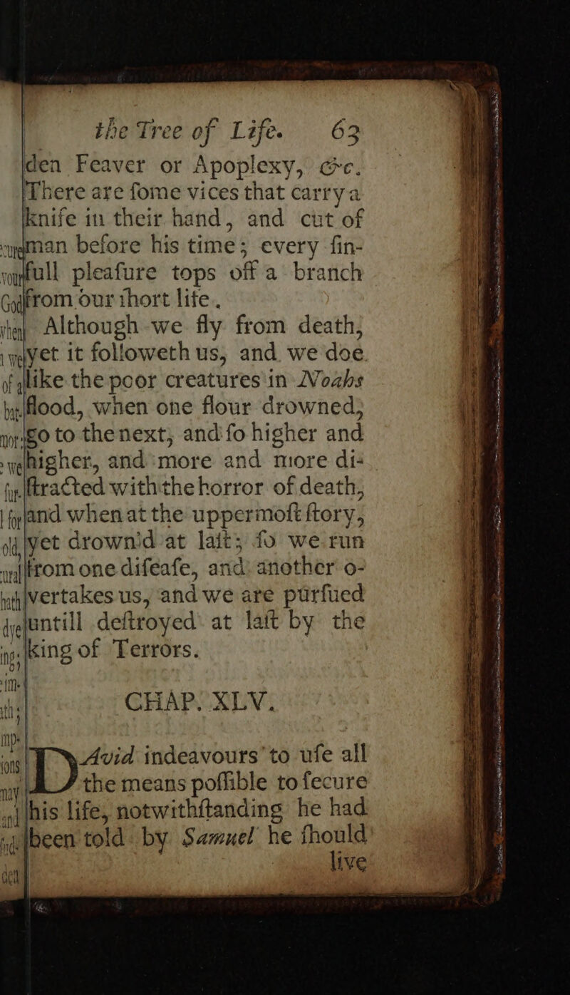 den Feaver or Apoplexy, cc. There are fome vices that carrya knife in their hand, and cut of syqman before his time; every fin- wyfull pleafure tops off a branch Gotrom our thort life. om ihay Although -we. fly. from death; My iyayet it followeth us, and we doe . i like the poor creatures'in WVoahs wood, when one flour drowned, iit pigo to thenext, and'fo higher and i yahigher, and more and more di: i fy (tracted withthe horror of death, if | fyjand when at the uppermott ftory, | dqiyet drownid at lait; fo we run i strom one difeafe, and: another o- ih jvertakes us, and we are purfued { gjuntill deftroyed: at lait by the gs [Sing of Terrors. te CHAP. XLV. Avid indeavours’ to ufe all i the means poffible tofecure (nis life, notwithitanding he had peg se hen oer AEE it is PENN TOR me oI Sati SES al tn as ene Pe Ae ee uibeen told. by Samuel he fhould | | live ce