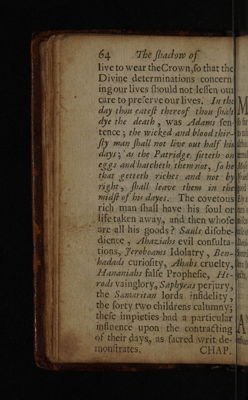 live to wear theCrown,fo that the Divine determinations concern: ingour lives fhould not leffen oui Care to preferveour lives, Jathc day thou eateft thereof thou {halt dye the. death, was Adams fen- ges a eT = SEN RE en EE San. ieee a iage &gt; = eT ee Sty man fhall not live out half his aays;’ a the Patridge, fitteth-onhtim eggs and batcheth themnor, fo he\iil that getteth riches and. not’ bylfful right, fhall. leave them in thei midft of his dayes. The covetous|f) rich, man fhall-have: his. foul ort: lifetaken away, and then whofelnity are-all his goods? Sauls difobe-lako dience , Ahaziahs evil confulta- tions, Fereboams Idolatry , Bez- hadads curiofity, sAhabs cruelty, fdananiabs falfe Prophefie, He-| rods vainglory, Saphyras perjury, the Samaritan lords. infidelity , the forty two childrens calumny; thefe impieties-had a particular |) influence upon: the contracting If of their days, as facred writ de- | monttrates, CHAP. #4