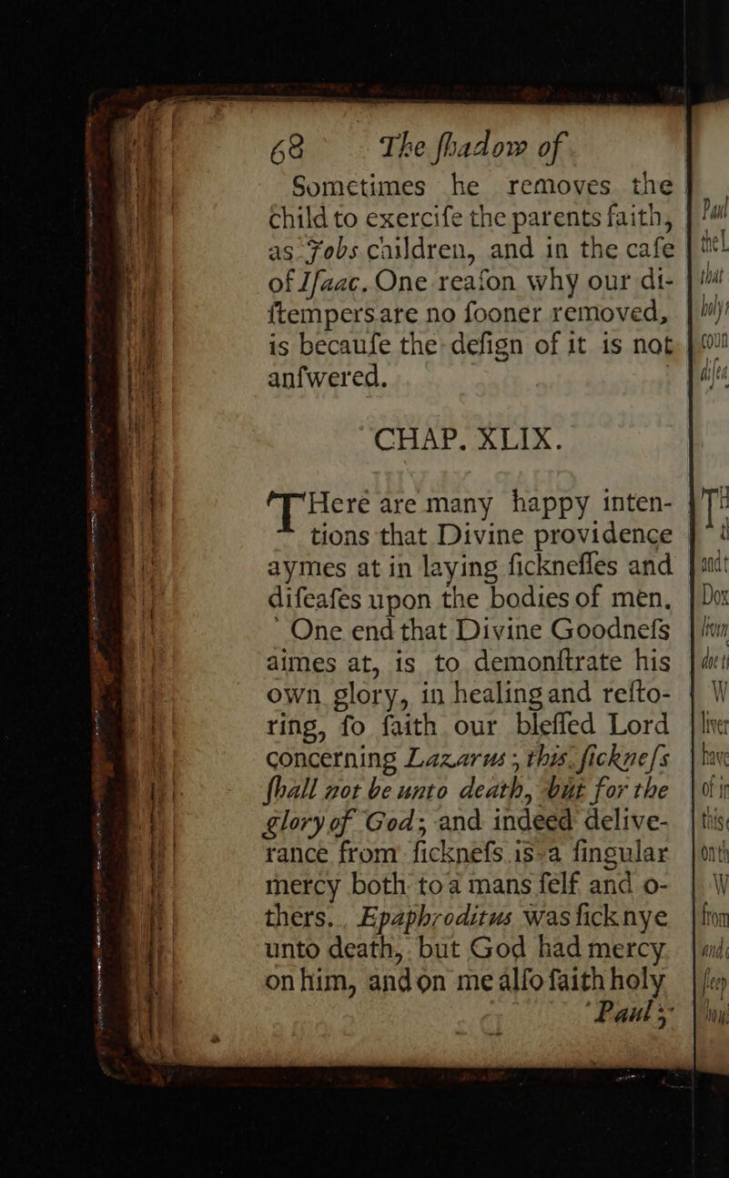 Jeune soe eenceaipats seater me ne * in RR EE RE lO sme Bia IR OS = 4 ‘ 7 eee =o a = 23 eae ; ae gs Do thy lorie a Sometimes he removes. the | child to exercife the parents faith, as fobs children, and in the cafe ftempersare no fooner removed, is becaufe the defign of it is nat anfwered. | CHAP. XLIxX. ‘Tiere are many happy inten- tions that Divine providence aymes at in laying ficknefles and difeafes upon the bodies of men. One end that Divine Goodnefs dimes at, is to demonitrate his concerning Lazarus ; this. fickne/s fhall not be unto death, but for the glory of God; and indeed delive- rance from: ficknefs.is-a fingular mercy both toa mans felf and o- thers... Epaphroditus was ficknye unto death, but God had mercy onhim, andon me alfo faith holy “Pauly