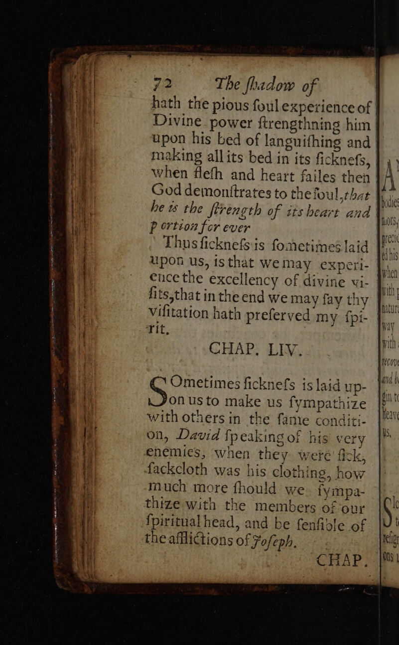 hath the pious foul experience of Divine power ftrengthning him upon his bed of languifhing and | making allits bed in its ficknefs, when flefh and heart failes then God demonttrates to thefoul that he w the Strength of its heart and | P ertion fer ever Thus ficknefs is fometimes laid upon us, isthat wemay experi- |. ence the excellency of divine vwi- 1. fits,that in the end we may fay thy | vifitation hath preferved my f{pi- Tit, CHAP, LIV. Ometimes ficknefs is laid up- onus to make us fympathize with others in the fame conditi- on, David fpeaking of his very enemies, when they weré' fick, fackcloth was his clothing, how much more fhould we fympa- thize with the members of our fpiritual head, and be fenfidle of the afliGions of Fofeph. rolindeah istic Rivageces i r¥ Ee ae A Tospteangarive ne é