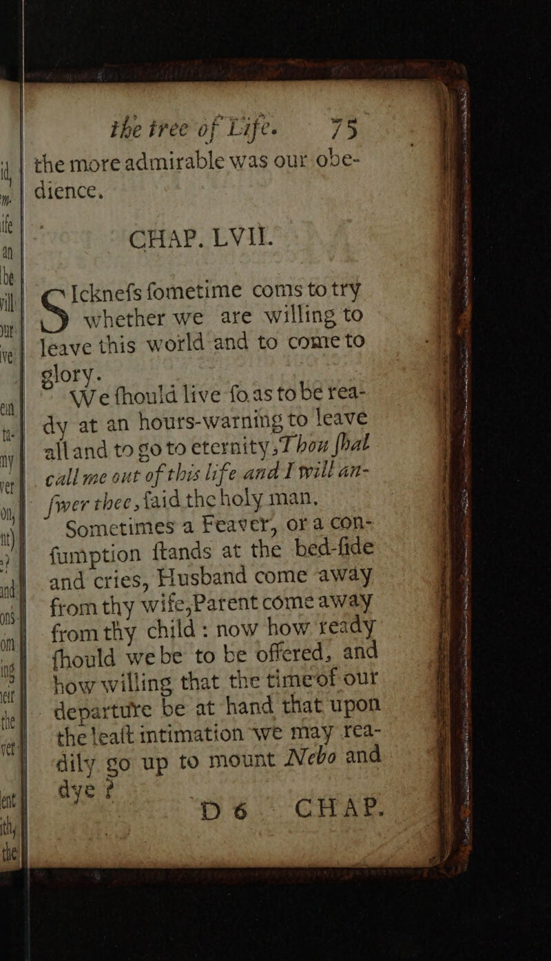 = ES amed == = = — —- — a the tree of Life. = 75 CHAP. LVI. whether we are willing to leave this world and to come to elory. We fhould live fo,as to be rea- dy at an hours-warning to leave alland to go to eternity, how {hat call me out of this life and I will an- fwer thee {aid the holy man, Sometimes a Feaver, ora con- fumption ftands at the bed-fide and cries, Husband come away from thy wife,Parent come away from thy child : now how ready dye ? | GCIVAr. i fometime coms to try D6 = BS - nih hd = * * ii pacar it tah ES cr yit iw e Ee a ee) eae Set FO ~~ . Ree an ee