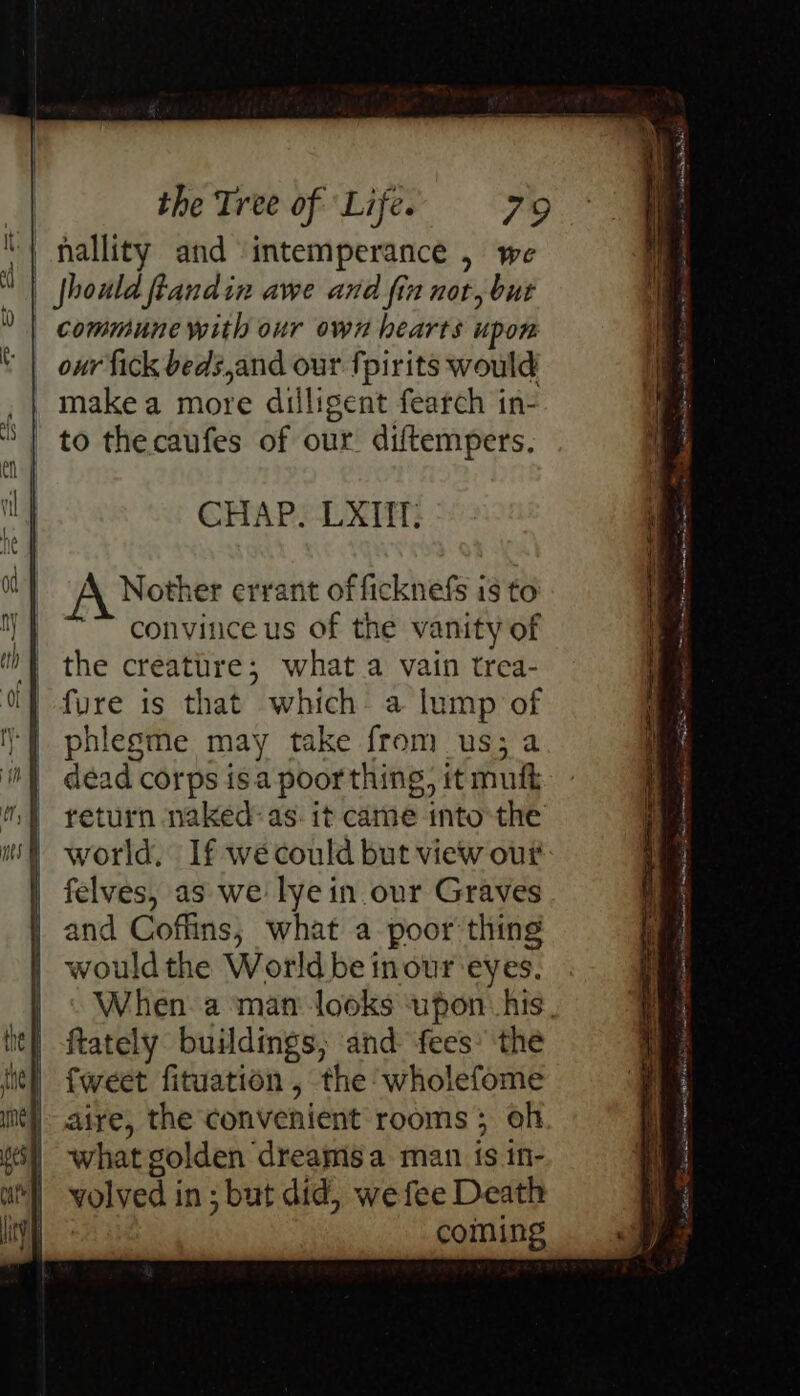CHAP. LXIT: Nother errant of ficknefs is to convince us of the vanity of the creature; what a vain trea- fure is that which: a lump of phlegme may take from us; a dead corps is.a poor thing, it muft return naked: as. it came into the world. If we could but view out felves, as we lye in our Graves and Coffins, what a poor thing wouldthe World be inour eyes. When. a man looks upon: his, ftately buildings; and fees’ the {weet fituation , the wholefome aire, the convenient rooms; oh what golden ‘dreams a man is in- volved i in; but did, we fee Death coming To sre oe = —— ; = = . a . = Ay RR pate it thE re St ne ne EE an na ne Som — SiS Sirs Se ee aera e FRE we Sn On OT ance I Ig Sa RL TREE pe nat leer ea ~*
