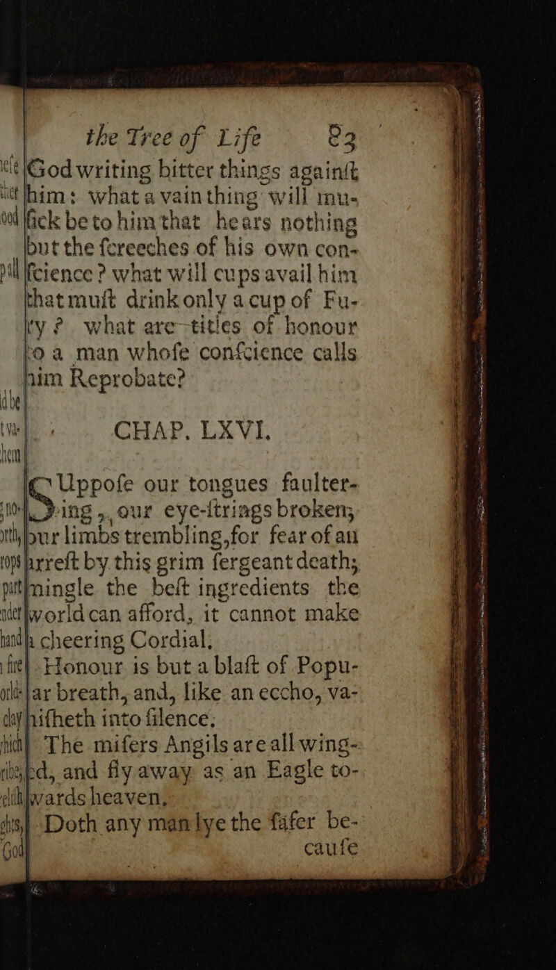 t!t|God writing bitter things againgt him: what a vain thing will mu- Gck betohimthat hears nothing but the fereeches of his own con- hilllfcience ? what will cups avail him thatmuit drink only acup of Fu- ty ? what are-titles of honour fo a man whofe confcience calls him Reprobate? o- wn ct SF a ie ita TES app eainiaat nants ane: es ee iC Uppofe our tongues faulter- WSice »,our eye-ltriags broken; bur limbs trembling,for fear of au ps prreft by this grim fergeant death, itfmingle the belt ingredients the Wworldcan afford, it cannot make h cheering Cordial, iit} Honour is but a blaft of Popu- oilt:}ar breath, and, like an eccho, va- chy hifheth into filence, ! hist) The mifers Angils are all wing- bapa, and fly away as an Eagle to- dihjwards heaven, | Doth any manlye the fafer be- | caufe ie Sa Penne SS SS ee SS Se