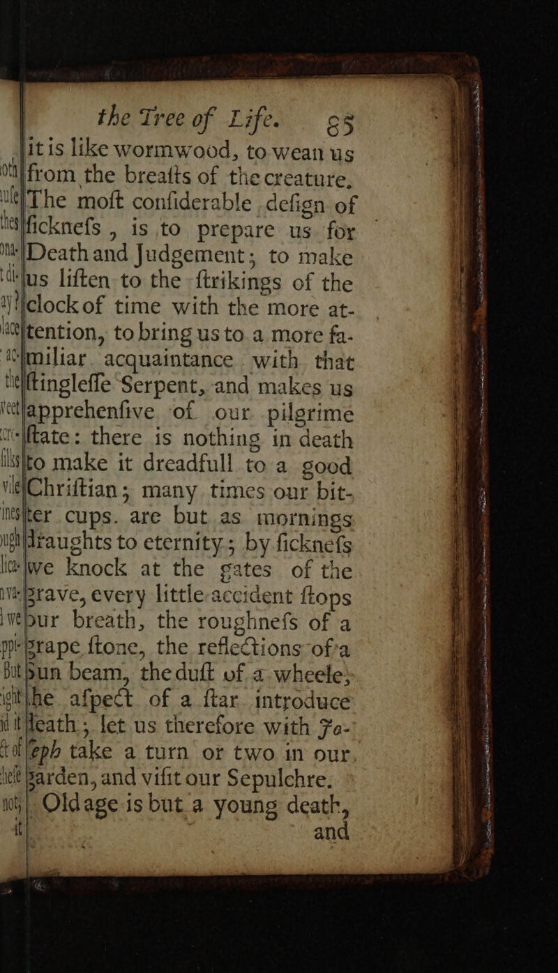 itis like wormwood, to wean us from the breatts of the creature, The moft confiderable . defign of ficknefs , is to prepare us for ‘Death and Judgement; to make ‘jus liften to the -ftrikings of the ‘clock of time with the more at- tention, to bring us to.a more fa- Cimiliar. acquaintance . with. that neiftingleffe Serpent, and makes us ittlapprehenfive of our pilgrime ulate: there is nothing in death listo make it dreadfull to a. good vit\Chriftian; many times our bit- ter cups. are but as mornings draughts to eternity; by ficknefs ‘lwe knock at the gates of the ‘Brave, every little accident ftops pur breath, the roughnefs of a pBrape ftone, the reflections ofa » Oldage is but.a young death an a on Rec scentie ite abt ES een et ee Se . ee ee - = = - Cee ert . Shi encase iS epi Sat AN ene Nena