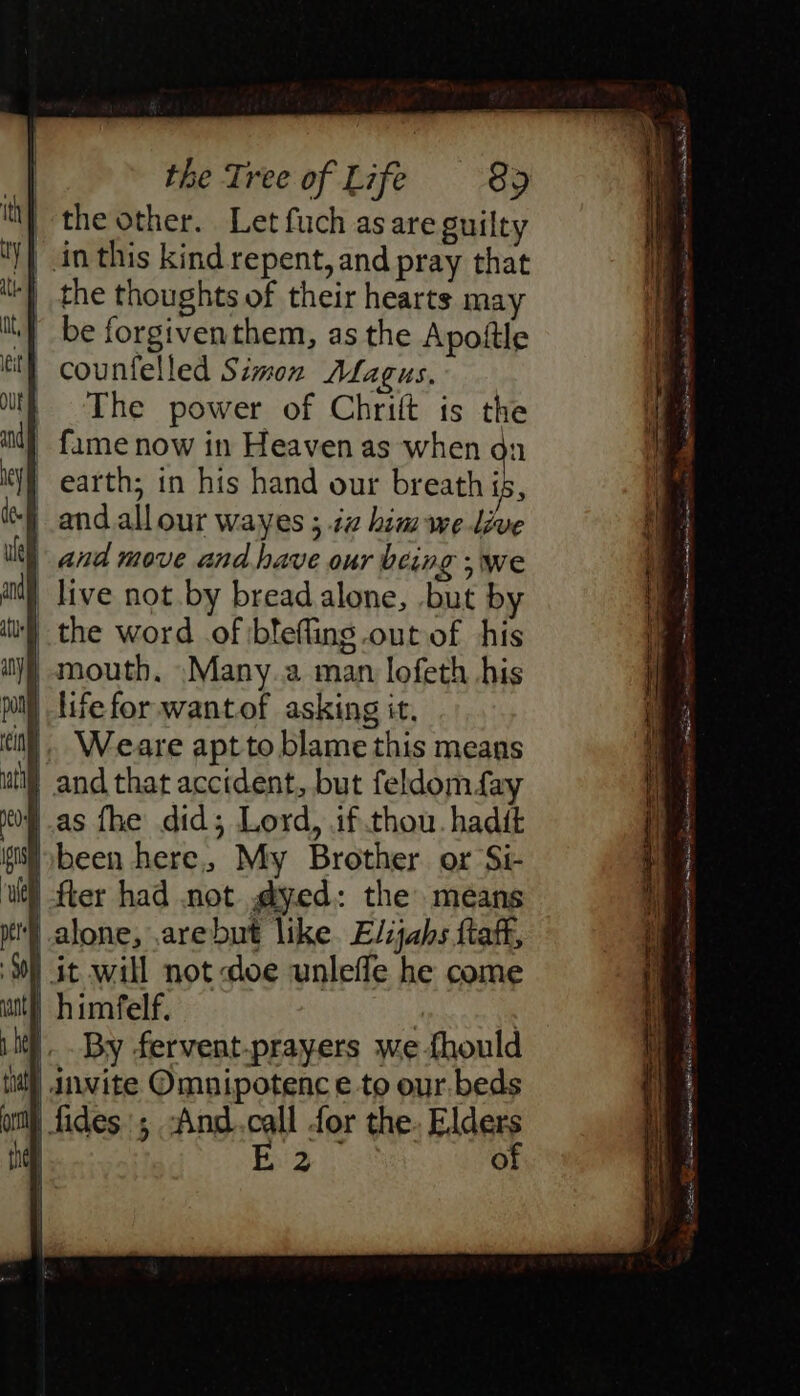 | the other. Let fuch as are guilty | in this kind repent, and pray that ‘| the thoughts of their hearts may ‘| be forgiventhem, as the Apoftle tt counfelled Simon Alagus, | The power of Chrift is the _ fame now in Heaven as when on earth; in his hand our breath ig, } and allour wayes ; ia him we lve and move and have our being we | live not by bread alone, .but by '} the word of blefling out of his | mouth, Many.a man lofeth his pill life for wantof asking it, il}. Weare apt to blame this means i} and that accident, but feldomfay as fhe did; Lord, if thou. hadit been here, My Brother or Si- | fler had not @yed: the means alone, .arebut like. Elijahs ftaff, | it will not doe unlefle he come | himfelf. | | |. By fervent-prayers we fhould tl) invite Omunipotenc e to our. beds | fides; -And.call for the. Elders ee of Se ee, Ee Sactryw tA I IE ES SS Se ee ante: Sn Sm fers tx ageless a= - = a mS. oP apne GG ve er SIH TERED et A RS TN eA Sa AM ret i ye