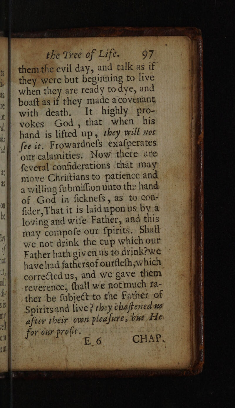 them the evil day, and talk as if they were but beginning to live when they are ready to dye, and boaft as if they made acovenant with death. It highly pro- vokes God, that when his hand is lifted up, they well not fee it. Frowardnefs exafperates our calamities. Now there are feveral confiderations ‘that may move Chriltians to patience and a willing fubmiffion unto the hand of God in ficknefs, as to Com- fider,That it is laiduponus bya loving and wife. Father, and this may compofe our fpirits. Shall we not drink the cup which our Father hath givens to drink?we have had fathersof ourflefh which corrected us, and we gave them reverence, {hall we notmuch fa- ther be fubjeét to the Father of Spiritsand live ? rhey chafened ws after their own pleafure; but Ade for our profit. E a 4, At NE tiem ee QNDE TD et in Rama on a I ing i ata ee . 7 - SoS anita ~ sone ea mcacpm wig Sore hte ae mats Aaa |