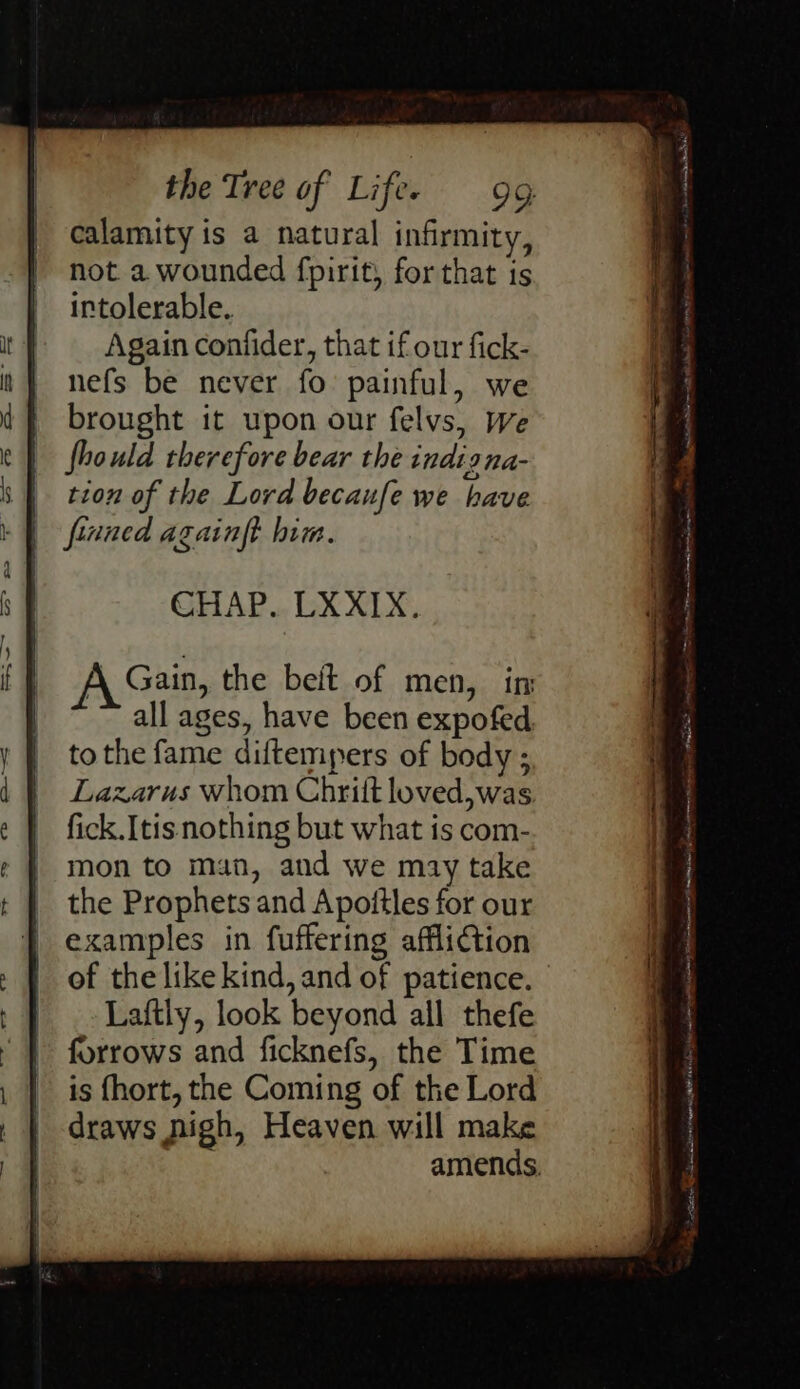 calamity is a natural infirmity, not a wounded fpirit, for that is intolerable. Again confider, that if our fick- nefs be never fo painful, we brought it upon our felvs, we fhould therefore bear the indigna- tion of the Lord becaufe we have finned againft him. CHAP. LXXIX. all ages, have been expofed to the fame diftempers of body ; Lazarus whom Chrilt loved,was. fick.Itis nothing but what is com- mon to man, and we may take the Prophets and Apoitles for our examples in fuffering affliction Laftly, look beyond all thefe forrows and ficknefs, the Time is fhort, the Coming of the Lord draws nigh, Heaven will make dectan Neaibaccvee Aen AEH #66 alpine ae arn = AG Lesnar Met Sa! fA cote oe eS “Dg as - a. aka Mntenet at a ware ie shea a ee