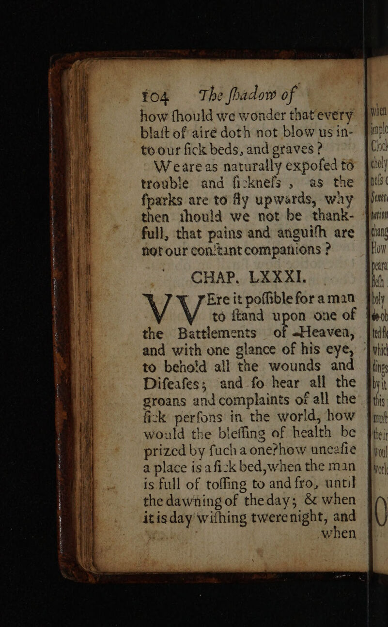 insite how fhould we wonder that'every blaft of airé doth not blow us in- to our fick beds, and graves ? Weare as naturally expofed t6 trouble and ficknefs , as the fparks are to Ay upwards, way then ihould we not be thank- full, that pains and anguifh are | not our con/tant companions ° CHAP, LXXAI. |. V Ere it pofible for aman the Battlements of -Heavea, and with one glance of his eye, to behold all the wounds and Difeafes; and fo hear all the groans and complaints of all the fick perfons in the world, how would the bieffing of health be prized by fuch a one?how uneatie a place is afizk bed,when the man is full of toffing to and fro, until the dawning of theday; &amp; when itisday wifhing twerenight, and | | when