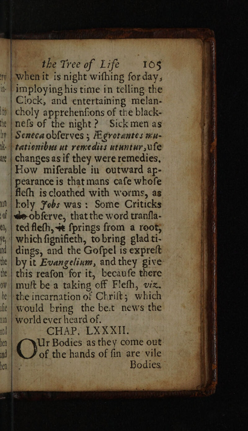 ty | Whenit is night wifhing forday, imploying his time in telling the Clock, and entertaining melan- choly apprehenfions of the black- nels of the night? Sick men as ‘Seneca obferves ; gretantes mu- tationtbus ut remedics utuntur ule changes asif they were remedies, How miferable in outward ap- pearance is that mans cafe whofe fiefh is cloathed with worms, as koly febs was : Some Criticks |we-obferve, that the word tranfla- ted flefh, +¢ fprings from a root; | which fignifieth, tobring glad tt- dings, and the Gofpel is expreit by it Evangelium, andthey give this reafon for it, becaufe there »muft be a taking off Flefh, viz, ‘the incarnation of Chriit; which would bring the bet news the world ever heard of. CHAP. LXXXII. Ur Bodies as they come out of the hands of fin are vile Bodies M ve . “ > + tittle oh ea hod nna a SES 6 Sein ran na te ahem ns Fontan nS Mi taal oe eileen Sweet TORRE Se ete: d De se aes © ~- ne Nl a St aia RS ee Kh nt lt Sr ie nt