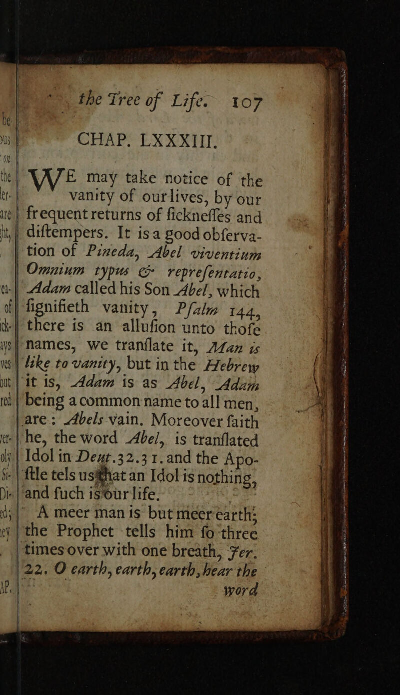 riage tea> CHAP. LXXXIII. the FE may take notice of the er. vanity of ourlives, by our ae | frequent returns of fickneflés and it, | diftempers. It isa good obferva- tion of Pixeda, Abel viventium Omnium typus &amp; reprefentatio, a: | Adam called his Son Abel, which ff} fignifieth vanity, Pfalw 144, | there is an allufion unto thofe 9} Names, we tranflate it, ALzn is we IS ip ean S a 2, e ‘ mash nk. SDA ane i ctscnesites ices ee NEE 2 = eT ee ww} leke to vanity, but in the Hebrew { i uit} it is, Adam is as Abel, Adam i et | being acommon name to all men, at | 7 | are: Abels vain. Moreover faith : os a Chimaiiealitin a tate ate “i Pettitte Gl a attest aner ns Aes naa Hint raat Rhema Tint neem MeO Sasi Aces amar ni) TORE Ana aro
