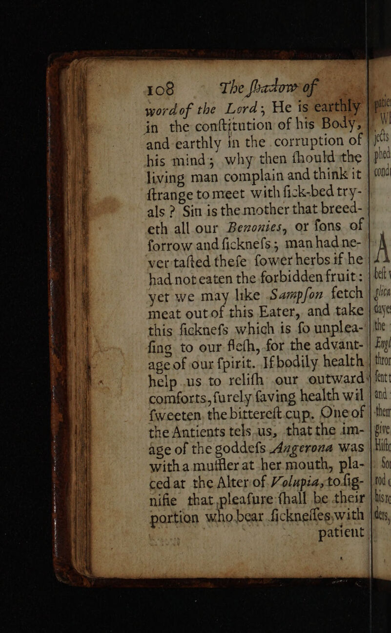 Faience eer = ie WI I le me NY PN SoH word of the Lord; He is earthly | his mind; why then fhould:the | living man complain and think it | ftrange to meet with fick-bed try- als ? Sin is the mother that breed- eth all.our Bevonies, or fons of | forrow and ficknefs.; man had.ne- | ver tafted thefe fower herbs if:/he had not eaten the forbidden fruit: | yet we may like Samp/on fetch meat out of this Eater, and take | this ficknefs which is fo unplea- | fing to our flefh, for the advant- age of our fpirit. Ifbodily. health help .us to relifh our outward: comforts, furely faving health wil fweeten. the bittereft.cup, Oneof the Antients tels.us, that the im- | age of the goddefs Angerona was witha mufler at her. mouth, pla- cedar the Alter of Volupia,to.ig- | nifie that.pleafure fhall be their portion who bear fickneifes,with patient |