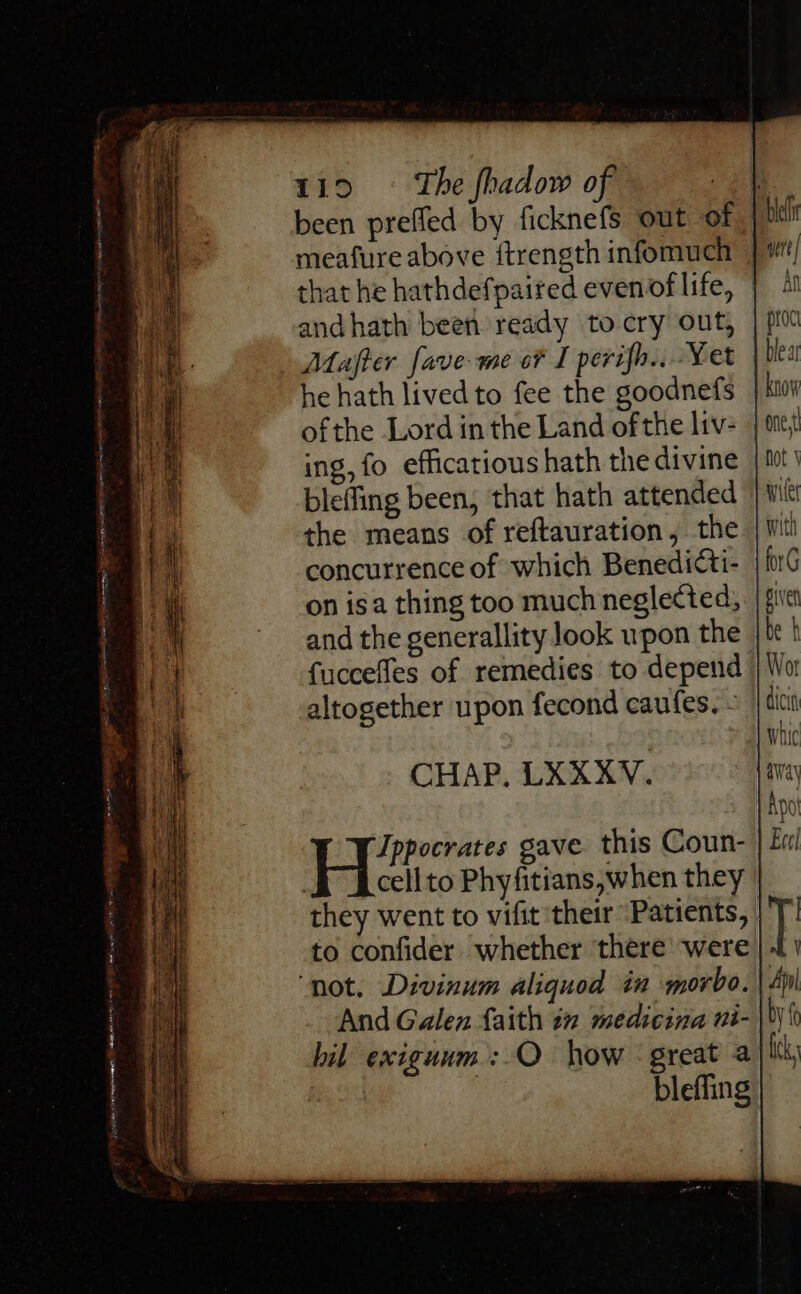 atte aN r€ 119 ~~ ‘The fhadow of that he hathdefpaired evenof life, and hath been ready to-cry out, he hath lived to fee the goodnefs ofthe Lord in the Land of the liv- ing, fo efficatious hath the divine bleffing been, that hath attended the means of reftauration, the concurrence of which Benedicti- on isa thing too much neglected, fuccefles of remedies to depend altogether upon fecond caufes. - CHAP. LXXXV. |B rene gave this Coun- they went to vifit their “Patients, to confider whether there were And Galea faith tn medicina ni- bil exiguum: O how - great a blefling wert | AN proc one, hot \ wiles with forG piven be b