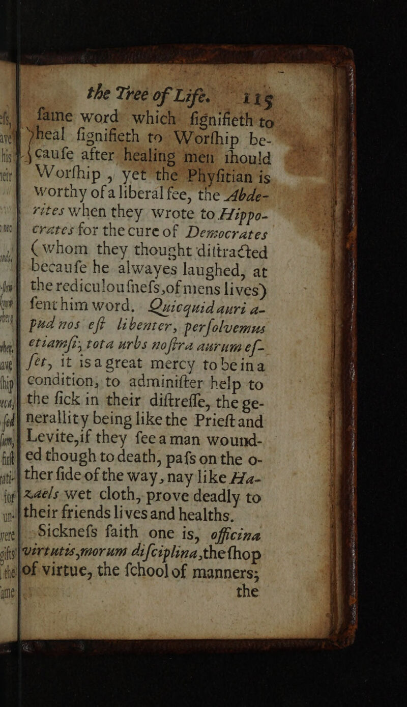 | fame word which fignifieth to of pheal fignifieth to Worthip be- | caufe after healing men ihould Worlhip , yet the Phyfitian is Worthy ofa liberal fee, the Abde- rites when they wrote to Hippo- crates for the cure of Demsocrates Cwhom they thought dittracted becaufe he alwayes laughed, at the rediculoufnefs,of mens lives) fenthim word, Quicequidauri a- pudnos eft libenter, perfolvemus | etiamsi, tota urbs noftra aurumef- fet, it isagreat mercy tobeina condition, to adminifter help to | the fick in their diftreffe, the ge- | nerallity being like the Prieftand ‘(eof virtue, the {chool of sage , the  fall eames ee TOE sansa: Pt el et iene epee Sele