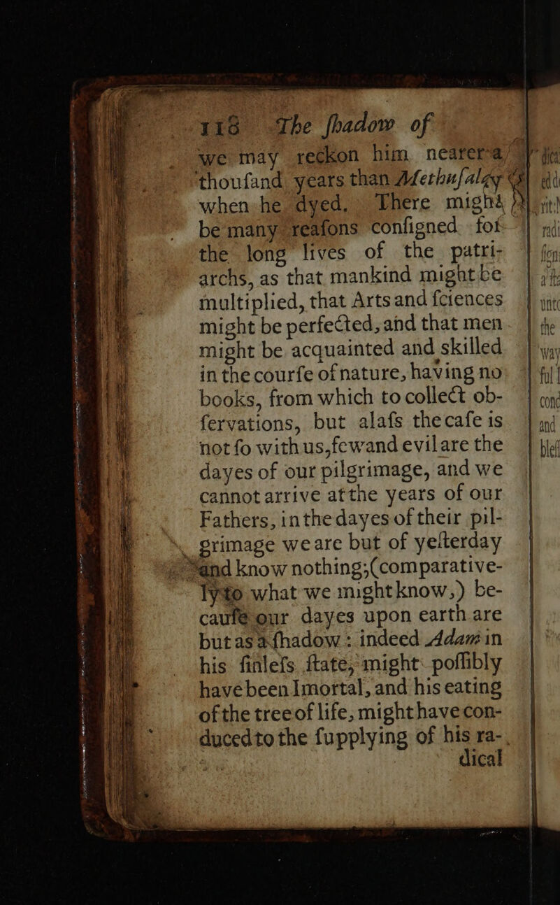 we may reckon him nearera’ 4 A thoufand, years than Aferhufalgy when he dyed. There mighé 72) \ be many reafons configned fof |) the long lives of the patri- archs, as that mankind might be multiplied, that Arts and ferences might be perfected, and that men might be acquainted and skilled in the courfe of nature, having no books, from which to collect ob- fervations, but alafs thecafe is not fo with us,fewand evilare the dayes of our pilgrimage, and we cannot arrive atthe years of our Fathers, inthe dayes of their pil- . grimage weare but of yelterday © “and know nothing;(comparative- lyto what we mightknow,) be- caufé our dayes upon earth are butas afhadow : indeed dam in his finlefs. ftate; might: poflibly havebeen Imortal, and his eating ofthe tree of life, might have con- ducedto the fupplying of his ra-. dical ee ee ee ote Wein ene