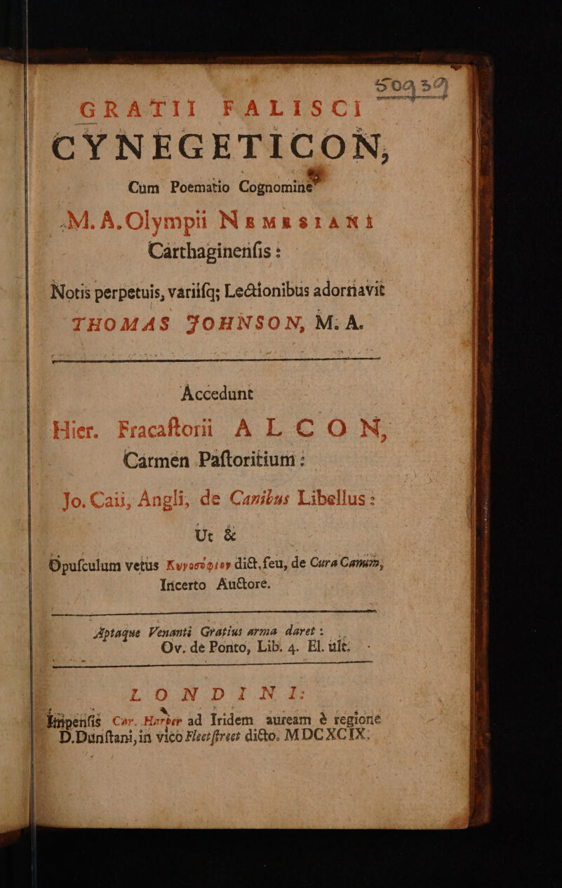 CYNEGETICON, 3 Cum Poematio Cognomine Notis perpetuis, váriifq; Lectionibus adortiavit MAS JTOHN ^M; À. Áccedunt Carmen Paftoritium : Ut &amp; Opufculum vetus Kvyoevioy dit. feu, de Cura Came; Incerto Au&amp;ore. Aptaque Venanti Gratius arma daret: Ov. de Ponto, Lib. 4. El. ült: —-^X T^» Éripenfis Car..Hs br ad lridem auream é regione D.Dunftani,in vico Fer ffrr dito. MDC XCIX;