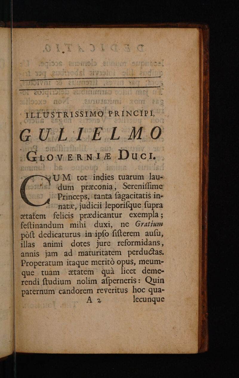 E a nre ' (LEO SrRISSIMO PRINCIPI, GULIELMO GrovreRNIEZ Duci. UM. tot. indies tuarum lau- 5! (dum przconia, Sereniffime Princeps, tanta fagacitatis in» natx, judicii leporifque fupra statem felicis predicantur exempla; fe(tinandum mihi duxi, ne Gratiws poft dedicaturus inipfo fifterem aufu, ilas animi dotes jure reformidans, annis jam ad maturitatem perductas. Properatum itaque meritó opus, meum- que tuam ztatem quà licet deme- rendi ftudium nolim afperneris: Quin paternum candorem reveritus hoc qua- A » lecunque