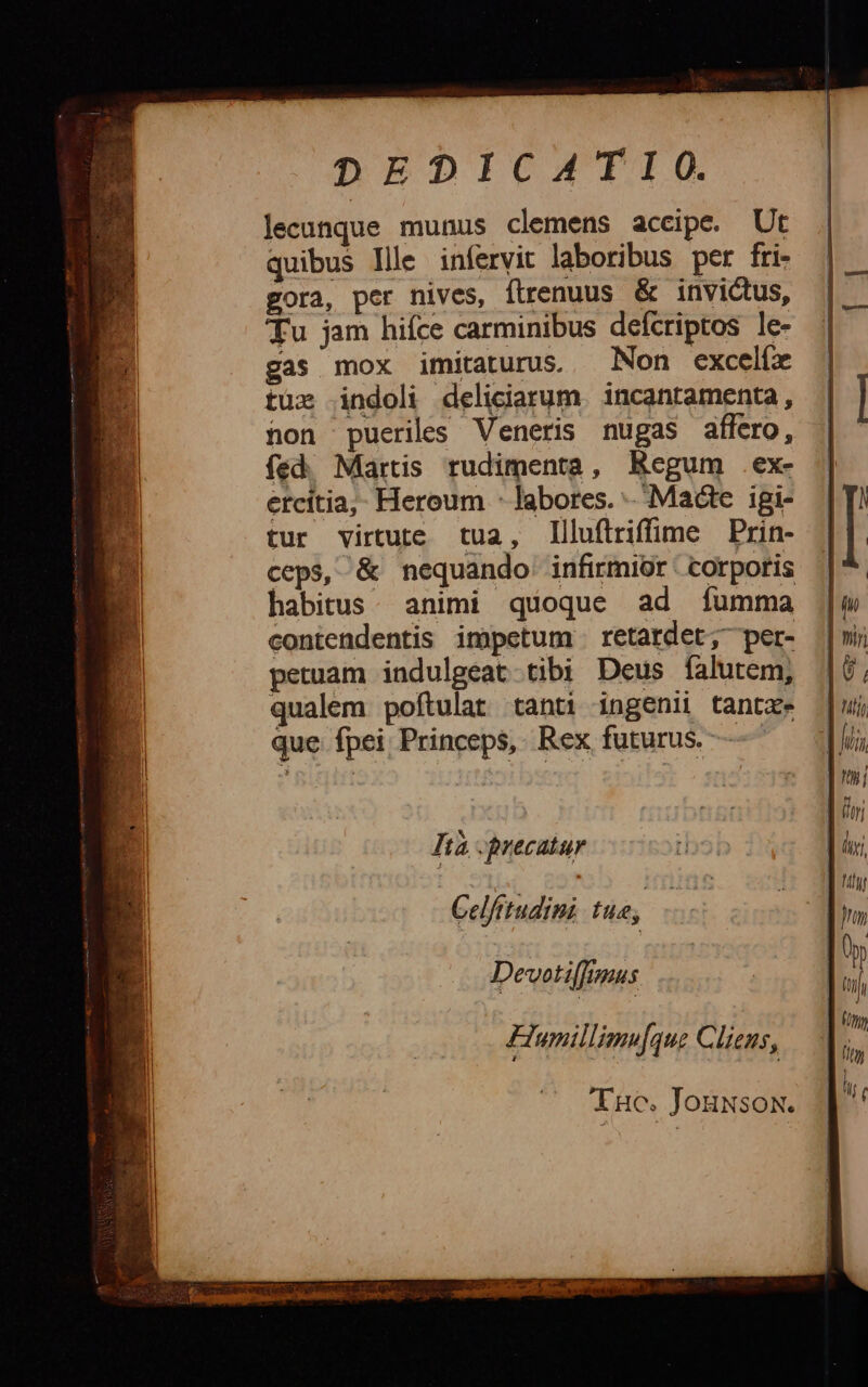 DEDICATIO. Jecunque munus clemens accipe. Ut quibus llle infervit laboribus per fri- gora, per nives, flrenuus &amp; invictus, Tu jam hifce carminibus defcriptos le- gas mox imitaturus. Non excelíx tue indoli deliciarum. incantamenta, non pueriles Veneris nugas affero, fed. Martis rudimenta, Regum .ex- étcítia,, Heroum - labores. Macte igi- tur virtute tua, llluftriffime Prin- ceps, &amp; nequando' infirmior corporis contendentis impetum retardet; per- petuam indulgeat tibi Deus falutem, qualem poftulat tanti ingeni tantze que fpei Princeps, Rex futurus. Ità precatur Celfitudini tue, Devotifrnus Flumillimu[que Clieus, Inc. Jouwsox. IIT