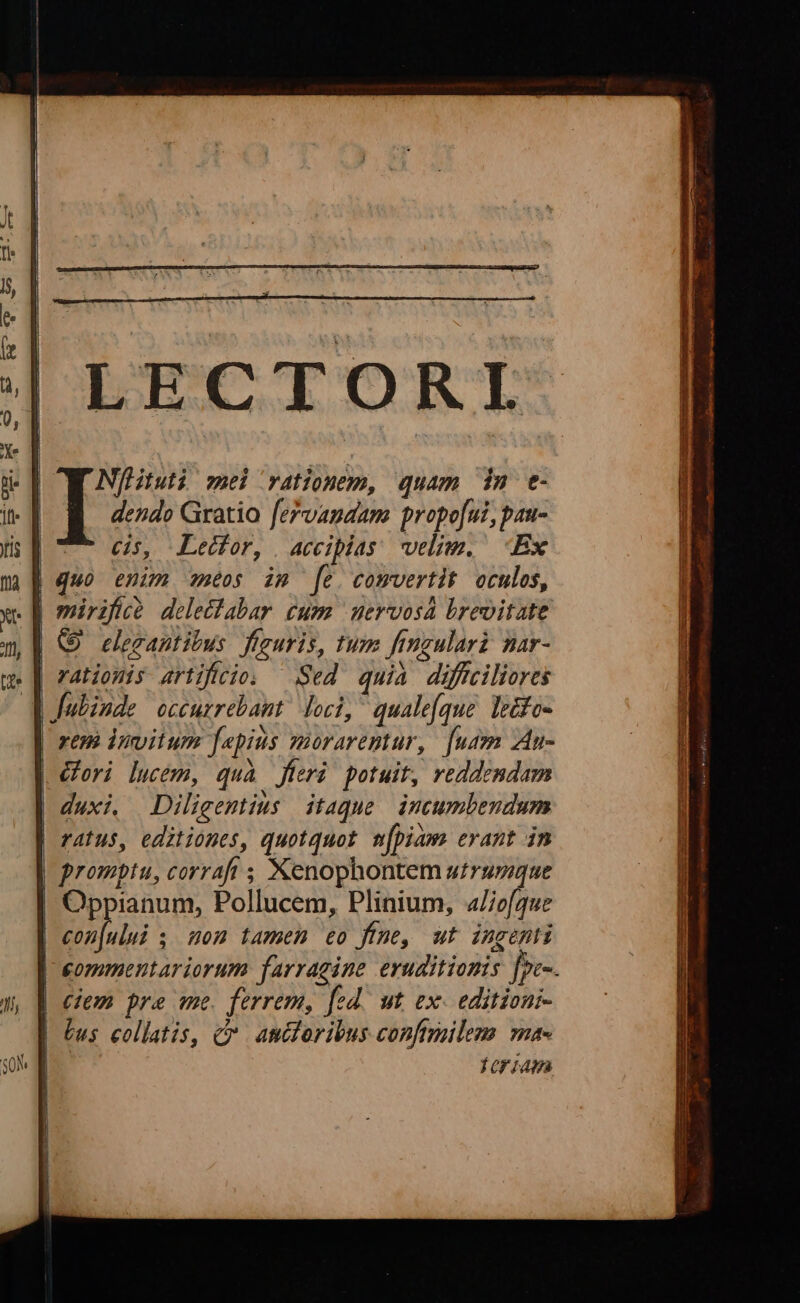 LECTORI Nflituti wei rationem, quam idm t- dendo Gratio fervanaam propofui, pau- cis, Lecfor, | acciplas: velim. Ex quo enim neos im [e. comvertit oculos, (5 elegantitus j figuris, tum frmgulari nar- rationis artificio. Sed quia diffciliores rem invitum fepius morarentur, [usen Au- Gori lucem, quà fieri potuit, reddendam * I »N * * duxi. Diligentius itaque incumbendum Oppianum, Pollucem, Plinium, 4/e[que QU ' Ju . (T eommentariorum farragine eruditionis [pe-. Tor iAHàa