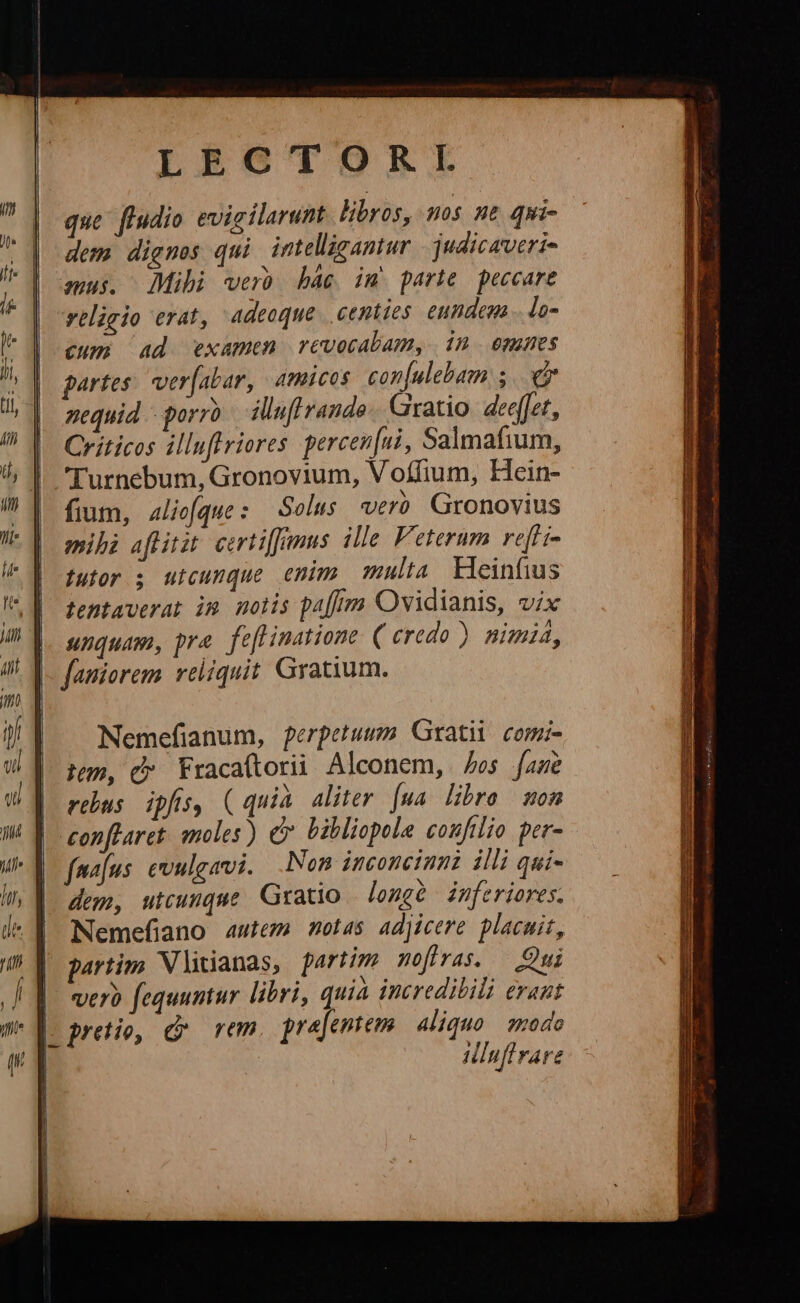LEOGCTORKL que fiudio evigilarunt libros, uos ne qui- dem digmes qui intelligantur |. judicaveri- amus. Mihi verb bác im. parte peccare religio erat, adeoque. centies eundem lo- cum Ad examen revocabam, | 1n. omnes partes: ver[abar, amicos con[ulebam 5... nequid - porro illuft rando. Giratio. deeffet, Críticos illuflriores percen[ni, Salmafium, Turnebum, Gronovium, Voífium, Hein- fium, 4liefque : Solus «ero Gronovius mihi aflitit. certiffimus ille. Feterum rel i- tutor ; utcunque enim multa ileinfius tentaverat im nolis paff Ovidianis, vix unquam, pra. feflinatione ( credo ) nimia, faniorem. reliquit. Graium. T rer Hd ELS, cieli dms ie REALES. DS S ui 25 ERES EE GERE UNE ML. MAU eer DEDee Tem Nemefianum, perpetuum Grati comi- jum, C Fracaftorii Alconem, os fane rebus. ipfis, (quià aliter. [ua libro mon conflaret. moles) c bibliopola confilio per- fmafus. evulgavi. Non inconcinni illi qui- dem, utcunque Gratio | longe inferiores. Nemefiano autem motas adjicere placuit, partim Vlitianas, fartim meffras. — Qui |. vero fequuntur libri, quia incredibili eraut |- pretio, rm prejentem Aliquo spodo Hluftrare IE Saca