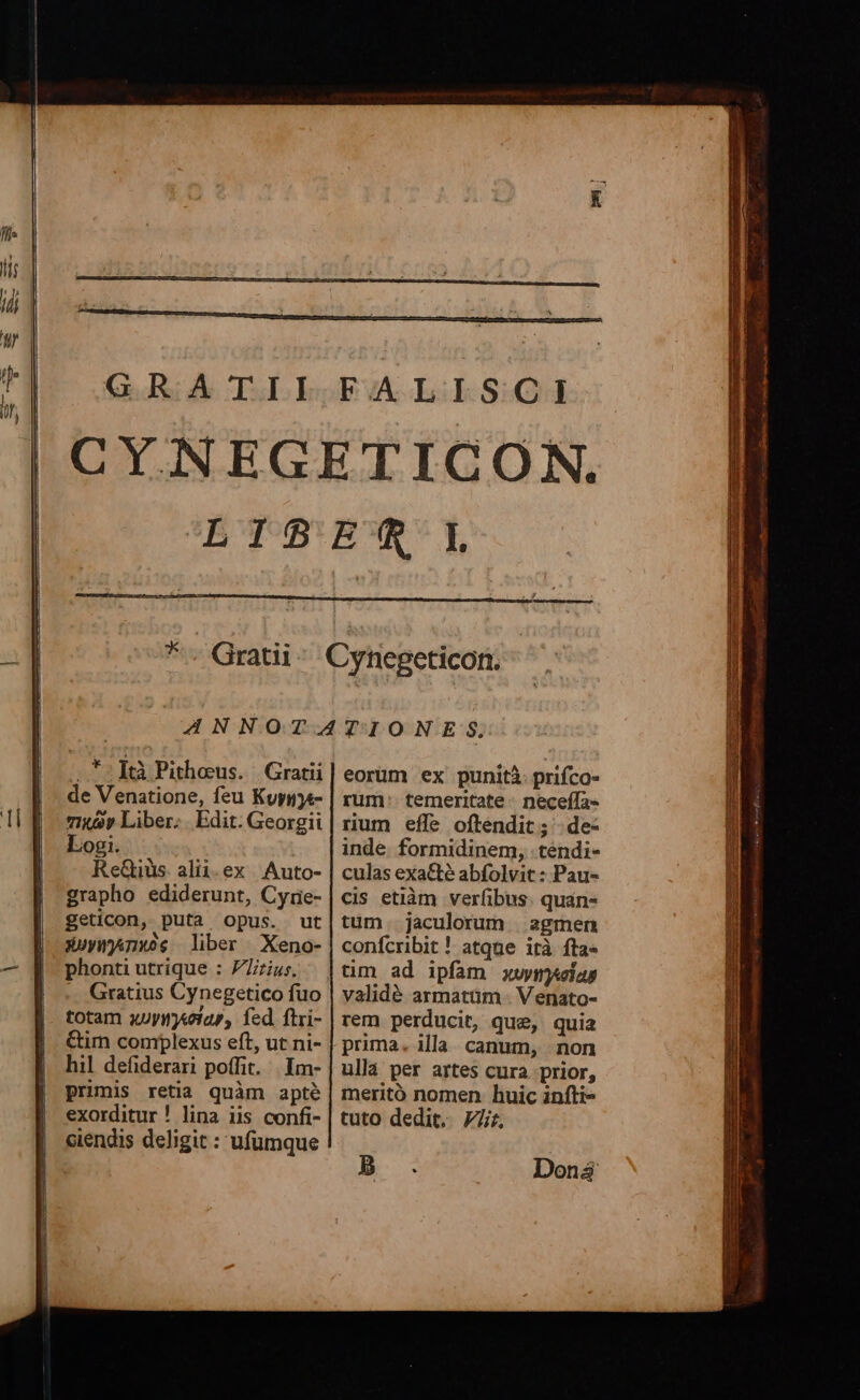 .*:]ftà Pithous. | Gratii de Venatione, feu Kuygje- 7i«Qy Liber; . Edit. Georgii Logi. ReGiüs alii.ex Auto- grapho ediderunt, Cyrie- geticon, puta opus. ut X»ymjnws liber Xeno- phonti utrique : Pius. Gratius Cynegetico fuo totam xuyinyeiap, fed ftri- &amp;im complexus eft, ut ni- hil defiderari poffit. |. Imm- primis retia quàm apté exorditur ! lina iis confi- ciendis deligit : ufumque eorüm ex punità prifco- rum: temeritate - neceífa- rum effe oftendit; .de- inde. formidinem, .tendi- culas exa&amp;té abfolvit: Pau- cis etiàm verfibus. quán- tum. jaculorum | agmen conícribit ! atque ità fta- tim ad ipfam xus validé armatüm . Venato- rem perducit, que, quia prima. illa canum, non ullá per artes cura prior, meritó nomen. huic infti- tuto dedit. 77r, ICTU RU DATUI s en Dc DR m E xe. mo VR - - E lis germ cm XEM ATUS EST