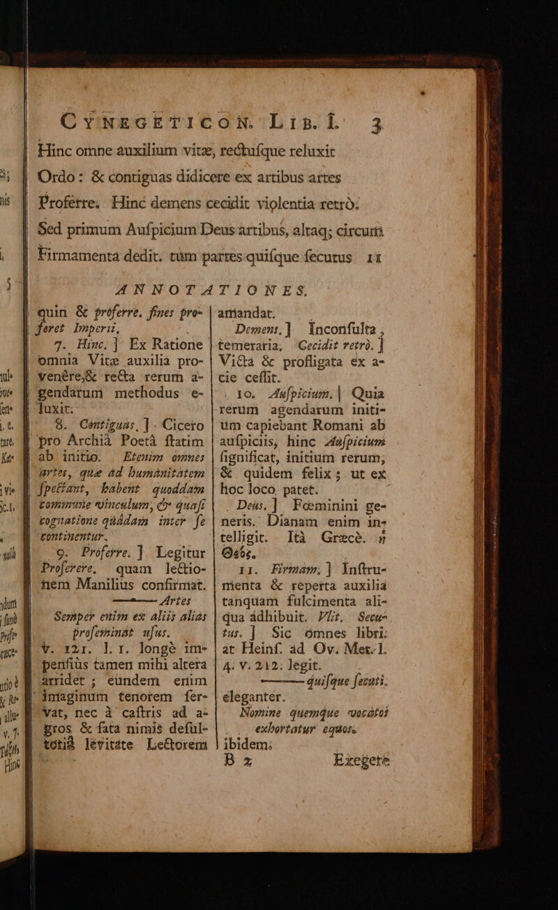 | quin &amp; referre. fines pro- | feret Imperii, 7. Him; ] Ex Ratione omnia Vite auxilià pto- | venére;&amp; reCta rerum a- gendarum methodus e- | luxit: |^ 8. Ceontiguas, ] . Cicero pro Archià Poetà ftatim | ab initio. , Efeuim omme artes, que ad bumánitatem jJpeHant, babent quoddam | tome vinculum, e» quafi kogzatione qüüdaxa intew fe tontinentur., 9. Proferre. ]| Legitur Profeere, quam le&amp;tio- nem Manihus confirmat. TPURCQUP 214 DÀ Semper enim ex Aliis alias profesinBt ufus. V. x21. lr. longé ime | penfiüs tàmen mihi altera arridet ; eundem enim imaginum tenorem fer- Vat, nec à caílris ad a- Eros &amp; fata nimis deful- totid levitate Le&amp;torem aniandat. : Demens,] | Inconfulta , temeraria, Cecidit rerrà. Vi&amp;à &amp; profligata ex a- cie ceffit. 1o. u[piciuin. | Quia rerüm agendarum initi- üm capiebant Romani ab aufpicus, hinc 244éfpicium fignificat, initium rerum; &amp; quidem felix; ut ex hoc loco. patet. . Deus, ]. Feeminini ge- neris. Dianam enim in- telligit. Ità Grecé. 5 Gs6;. i 1r. Eirmam;] inftru- nienta &amp; reperta auxilia tanquam fülcimenta ali- qua ádhibuit. Pr Setu- ?4. ] Sic omnes libri: át Heinf. ad Ov. Met. 1. 4. V. 212: legit. áuifque fecuti. eleganter. Nomine quemque -«votátos . exbortatur equos ibidem; B 5 Exegere