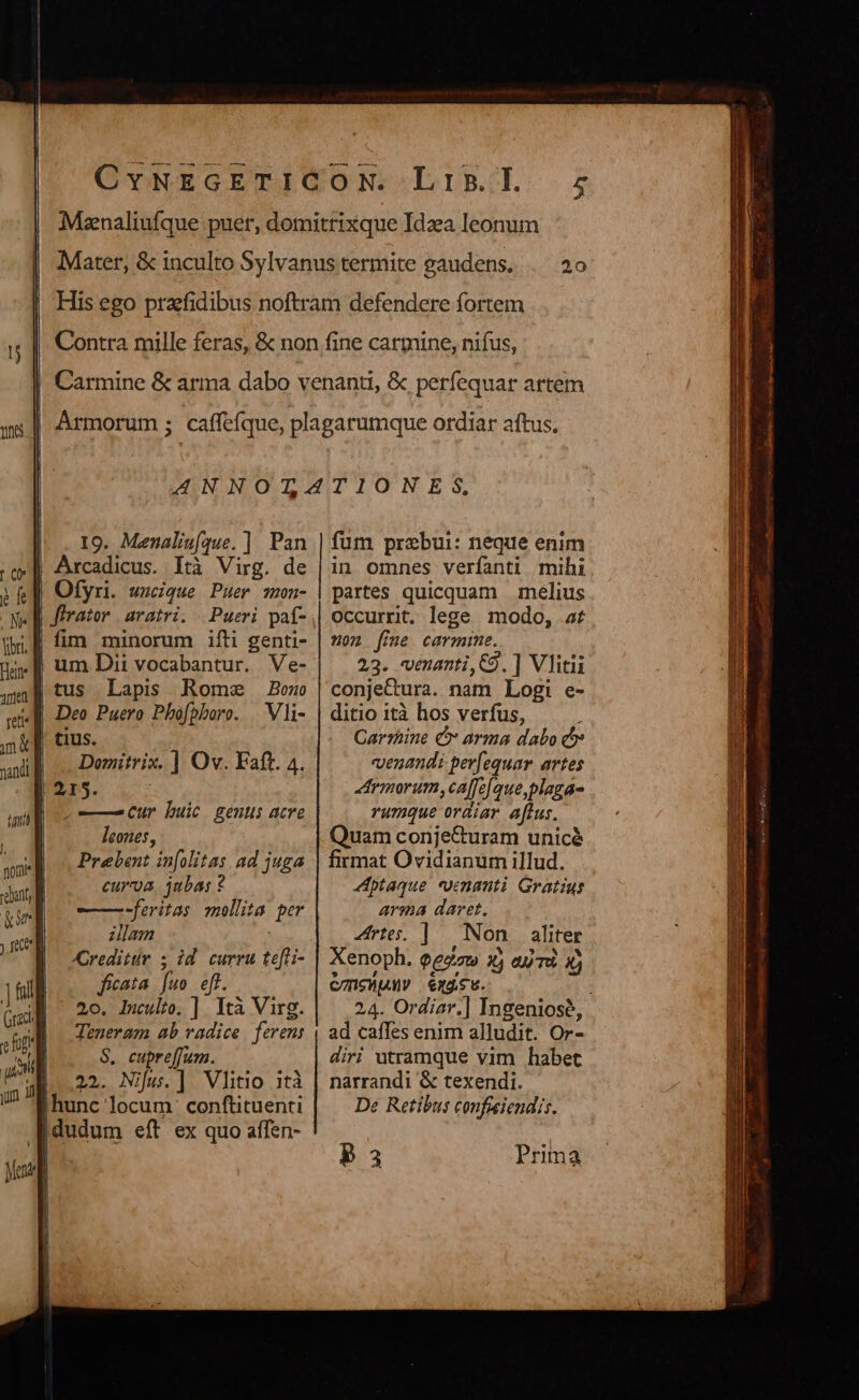 [ 1 | ofr TE Tg OE MA ETUR bus s 20 19. Menalis(que. ] Pan Ofyri. wscique Puer smon- firator | aratri. | Pueri paf- fim minorum ifti genti- Lapis Rome Bono Deo Puero Phofpboro. | Vli- | tius. Domitrix. ] Ov. Faft. 4. | 215. |—Cur buic genus acre leones, Prebent in[olitas ad juga curva jubas ? ——— feritas mollita per zlam Creditur 5 id. curru te[li- ficata [uo eff. 20. Iulio. ] Ità Virg. Teneram ab vadice ferens $8, cupreffum. E..22. Nifu.] Vlitio ità ihunc locum. conftituenti fum prebui: neque enim in omnes verfanti mihi partes quicquam melius Occurrit, lege. modo, of on fme carmime. 23. venanti,C9. ] Vlitii conje&amp;ura. nam Logi e- ditio ità hos verfus, : Carzüne € arma dabo c «venandi per(equar. artes rmorum,caffe[que,plaga- rumque ordiar affus. Quam conje&amp;uram unicé firmat Ovidianum illud. -ptaque *venanti Gratius arma daret. rte. |. Non. aliter Xenoph. $ezaw xj ejà. à) CSV exácu. 0 i 24. Ordiar.] Ingeniosé, ad caffes enim alludit. Or- diri utramque vim habet narrandi &amp; texendi. De Retibus conficiendis. P3 Prima