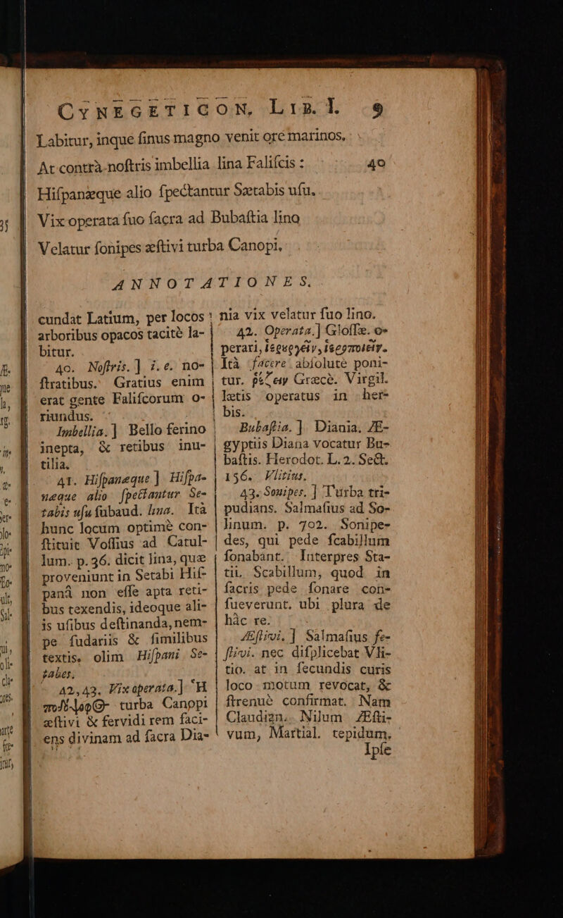 arboribus opacos tacité la- bitur. ftratibus. Gratius enim erat gente Falifcorum o- riundus. | inepta, &amp; retibus tilia. AT. Hifpameque ]. Hifpa- »eaue alio [petiantur Se- talis ufu fübaud. lius. Ità hunc locum optime con- ftituit Voffius ad. Catul- lum. p. 36. dicit lin2, quz proveniunt in Setabi Hif- pand non efle apta reti- bus texendis, ideoque ali- is ufibus deftinanda, nem- pe fudanis &amp; fimilibus textis. olim Hifpani . Se- gabes. 42,43. Fixaperata.] H aoJi-opG- turba Canppi stivi &amp; fervidi rem faci- ens divinam ad facra Dia- A2. Operata.] GlofTe. o» perari, ieguegéiv, Isegzmoitiv. Ità f4ccre. abfolute poni- tur. p&amp;Z ey Grace. Virgil. letis operatus in her- Is. Bubafia. ]. Diania. 7E- gyptus Diana vocatur Bu- baftis. Herodot. L.2.. Sect. 156. Flitius. 43. Souipes, ] Turba tri- pudians. Salmafius ad So- lhnum. p. 702. Sonipe- des, qui pede fcabillum fonabant. | Interpres Sta- tii Scabillum, quod in facris pede fonare con- fueverunt. ubi plura de hàc re. : 4Eflioi, | Salmafius fe- fii. nec difplicebat Vli- tio. at in fecundis curis loco. :notum revocat, &amp; ftrenué confirmat. Nam Claudizn, . Nilum ZEfli- vum, Martial tepidum.