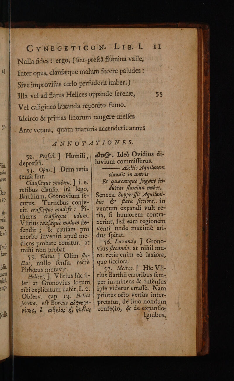 $2. Pref3.] Humili, deprefsà. $3. Opus] Dum retia tenfa fint. Claufeque salum. ] 1. e. retibus claufe. ità lego, Barthium, Gronovium fe- cutus. Turnebus conje- cit. craffeque sadefe :. Pi- craffeque udum. VIitius caufeque snalum de- fendit ;. &amp; caufam pro morbo inveniri apud me- dicos probare conatur. at mihi non probat. $5. FHlatu. |] Olim f»- &amp;u:, nüllo fenfu. rede Pitheeus mutavit. Helices, ] Vlicius hic fi- let: at Gronovius locum iibi explicatum dabit, L..2. ,Obferv. cap. 13. Helice ferena, eft Boreas e49puye- Vmé, 0. eddelo; x) qudia; dinG-. Ideó Ovidius di- luvium commiffurus. 4Eoliis Aquilonevs claudit im antris Et quecunque fugant in- duffas flamina ntbes. Seneca. Supprejfis Aquiloni- bus dw flatu ficiore,.. in ventum expandi vult re- tia, fi. humorem contra- xerint, fed eam regionem venti unde maxime ari- dus fpirat. $6. Laxanda. ] Grono- vius ffccanda. at nihil mu- to. retia enim eó laxiora, quo ficciora. $7. ldcire.] Hic Vli- tius Barthii erroribus fem- per imminens &amp; infenfus ipfe videtur erraffe. Nam priores octo. verfus inter- pretatur, dé lino nondum &amp; de expanfio- Ignibus,