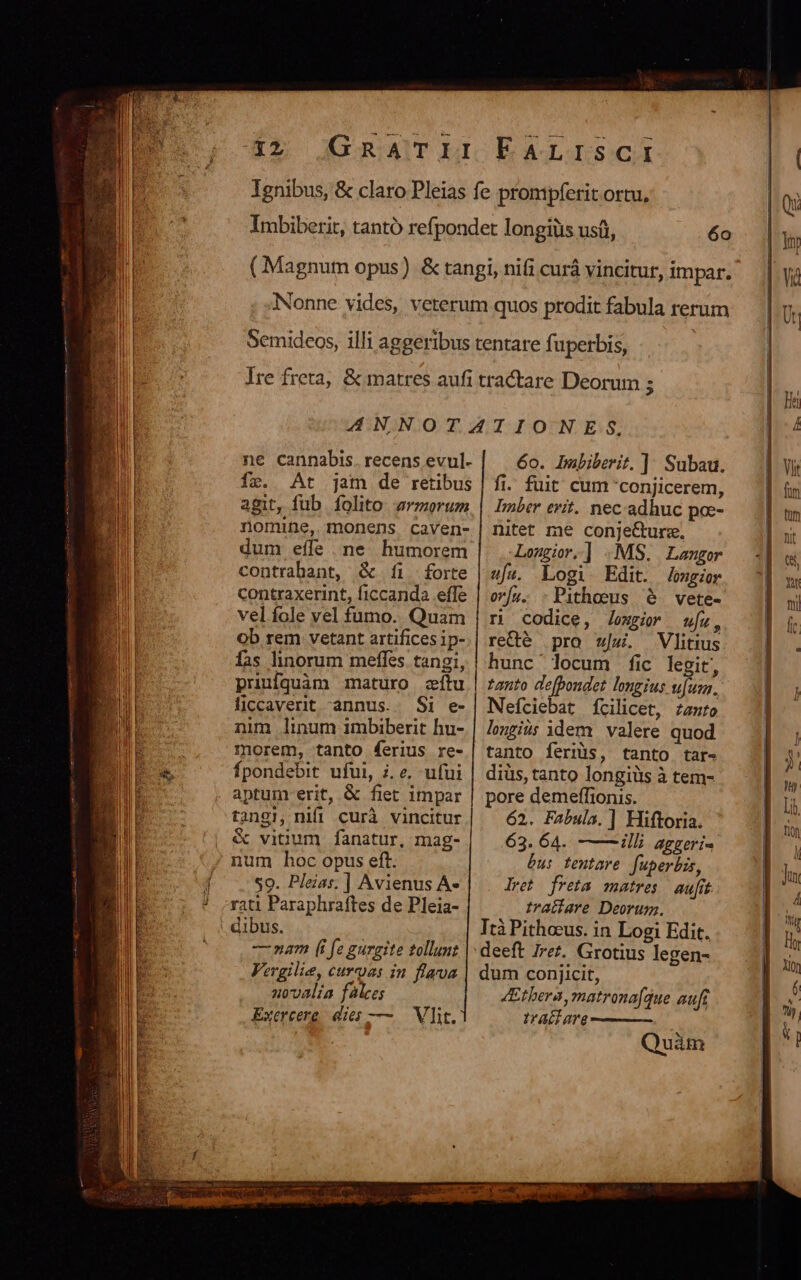 ne cannabDis. recens evul- fr. At jam de retibus agit, fub. folito. armorum nomine, monens caven- contrabant, &amp; íi forte contraxerint, ficcanda effe vel fole vel fumo. Quam Ob rem vetant artifices ip- fas linorum meffes tangi, priufquàm maturo zítu ficcaverit annus. Si e- nim linum imbiberit hu- morem, tanto ferius re- fpondebit ufui, i. e. ufui tangi, nifi curà vincitur &amp; vicum fanatur, mag- 59. Pleias. | Avienus À- rati Paraphraftes de Pleia- dibus. —mnam (i fe gurgite tollunt Vergilie, curas in flava 10valía falces Exercere dies — — Vlit. 6o. Inbiberit. ] Subau. fi. fuit cum 'conjicerem, Imber erit. nec adhuc poe- nitet me conje&amp;urz, Lomgir,] .MS. Langer ufz. Logi Edit. Jomgior or/[a. :Pithous 6. vete- r codice, loxzir wu, re&amp;é pro |. Vlitius hunc' locum fic legit, tanto de[pondet longius ufum. Nefciebat fcilicet, zanrto longius idem valere quod tanto feriis, tanto tar- diüs, tanto longiüs à tem- pore demeffionis. 62. Fabula. ] Hiftoria. 63. 64. illi aggeri- bu: tentare fuperbis, lret freta matres aufit tratíare Deorum. Trà Pithoeus. in Logi Edit. deeft Irez. Grotius legen- dum conjicit, 4Ethera,matronafque aufg Ira T ——— Quàm