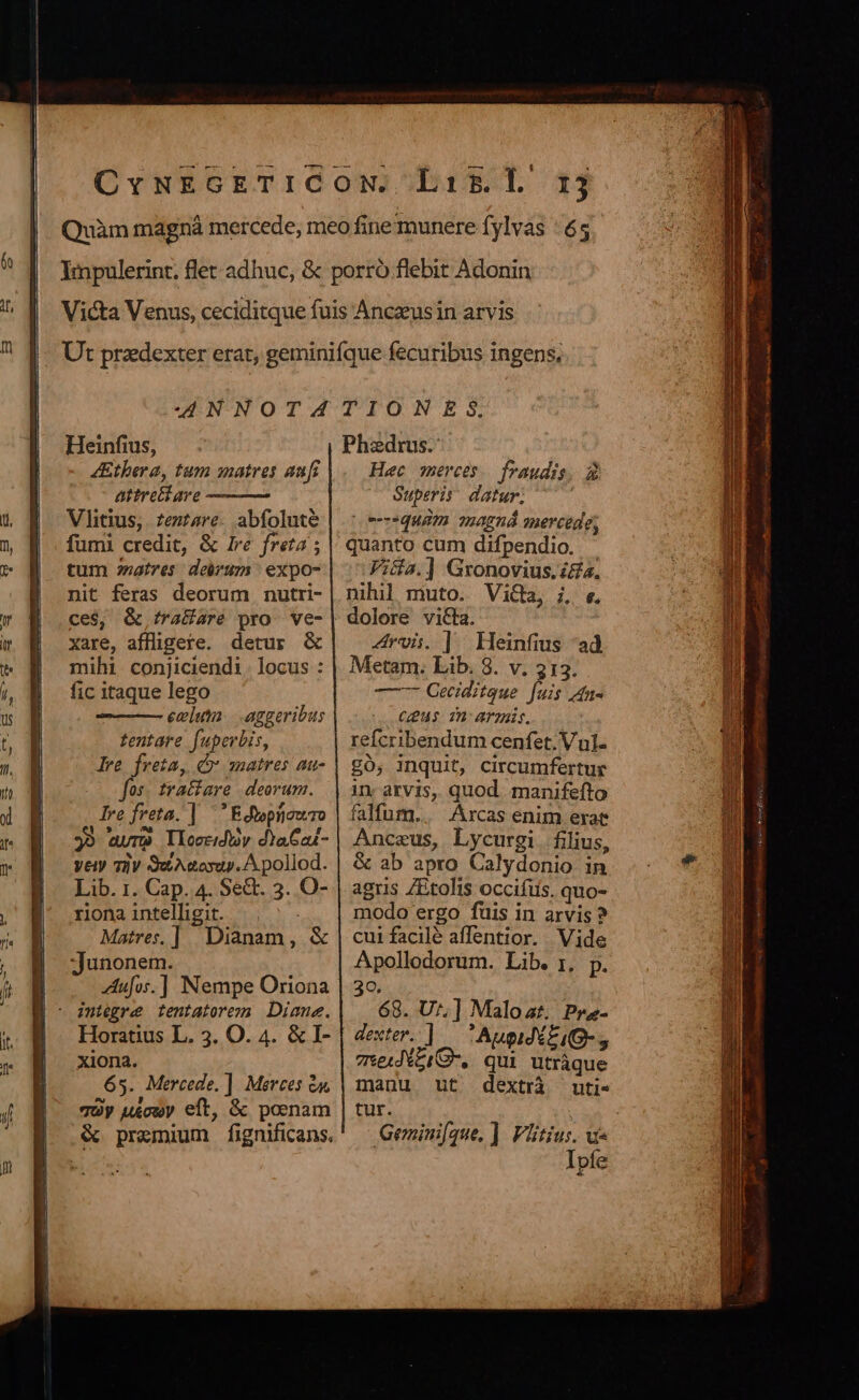 -— rm Heinfius, 4Ethera, tum matres aufi attrettare Vlitius,. zeztzre. abfoluté fumi credit, &amp; Ire freta : tum natres. deirum | expo- nit feras deorum nutri- ce$, &amp; tra&amp;are pro ve- xare, affligere. detur &amp; mihi. conjiciendi. locus : fic itaque lego evum. aggeribus tentare fuperbis, Ire freta, C matres au- jj^ tratiare deorum. lre freta. | Edwpiiowro 39 aure Iloccidbv d)aCai- Vety Tiv wA eosap. A pollod. Lib. 1. Cap. 4. Se&amp;. 3. O- riona intelligit. : Matre, ] Dianam, &amp; Junonem. Zufos.] Nempe Oriona - integre tentatorem Diane. | Horatius L. 3. O. 4. &amp; I- xiona. 65. Mercede. ] Merces à. vy u£cowy eft, &amp; poenam &amp; premium fignificans. Phaedrus. Hec merces. fraudis, 3 Superis datur; equam magná mercede; quanto cum difpendio. Vida.] Gronovius.&amp;gz. nihil muto. ViGa, , e. ruis. ] Heinfius ad Metam. Lib. 8. v. 313. —-- Geciditque [uis Ane CH 2n: armis. refcribendum cenfet. Vul. £0, inquit, circumfertur in arvis, quod. manifefto falfum.. Arcas enim erat Anceus, Lycurgi. filius, &amp; ab apro Calydonio in agris ZEtolis occifüs. quo- modo ergo fuis in arvis ? cui facilé affentior. . Vide Apollodorum. Lib. ;, p 30  68. dA Malozt. Pra- exter. Augid£, vsexd*eiG, Ne Mss manu ut dextrà uti- tur. Geminifque, ]. Vlitius. v