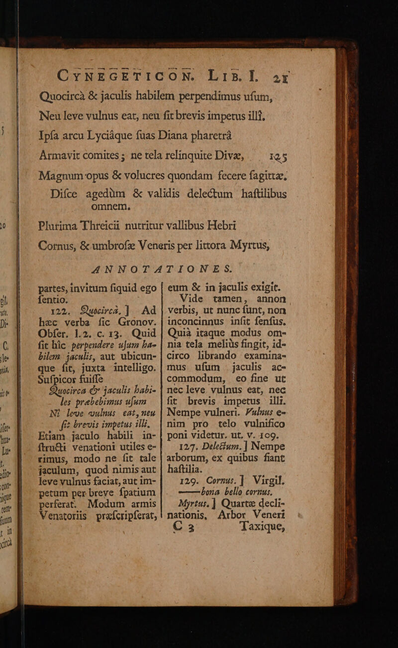 — — — —— DIBL af 125 omnem, partes, invitum fiquid ego fentio. 122. Swirca, ]. Ad hec verba fic Gronov. Obfer. 1.2. c. 13. Quid fit hic perpendere uJum ba- bilem. jaculis, aut. ubicun- que fit, juxta intelligo. Sufpicor fuiffe Quocirca € jaculis babi- les prebebimus ufum Ni leve culnus eat,neu f$ brevis impetus illi. Etiam. jaculo habili in- ftru&amp;ti. venationi utiles e- rimus, modo ne fit tale jaculum, quod nimis aut leve vulnus faciat, aut im- petum per breve fpatium perferat. Modum armis Venatorüs prefcripferat, eum &amp; in jaculis exigit. Vide tamen, annon, verbis, ut nunc fünt, non inconcinnus infit fenfus. Quià itaque modus om- nia tela meliüs fingit, id- circo. librando | examina- mus ufum jaculis ac- commodum, eo fine ut nec leve. vulnus eat, nec fit brevis impetus illi. Nempe vulneri. Fulius e- nuin pro telo vulnifico poni videtur. ut. v. 109. 127. Deletium.] Nempe arborum, ex quibus fiant haftilia. 129. Cornus. ] Virgil. —— bona bello cornus. Myrtus. ] Quartz decli- nationis, Arbor Veneri C 3 Jaxique,