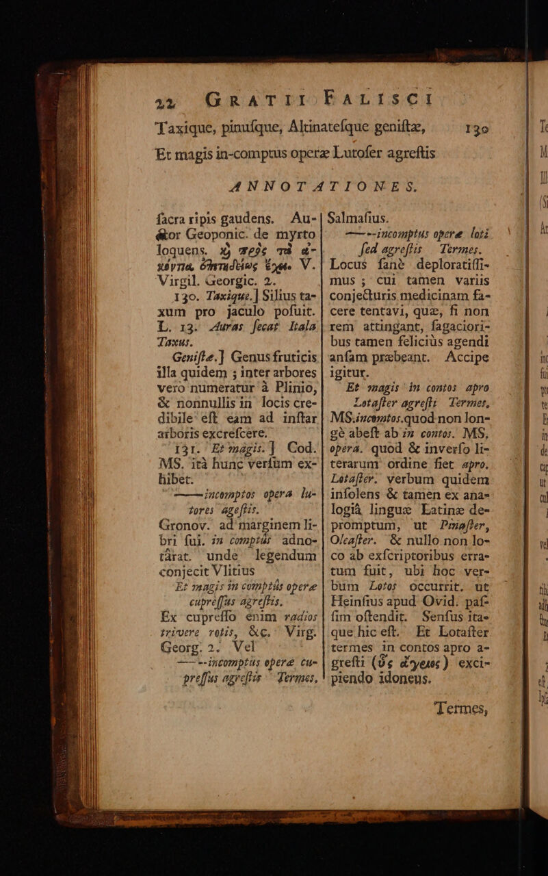 2L 130 facraripis gaudens. Au- é&amp;or Geoponic. de myrto loquens. x3) we?4 TÀ &amp;- ssyria, óyrrudtieg oet. V. Virgil. Georgic. 2. 130. Taxique.] Silius ta- xum pro jaculo pofuit. L. 13. .4uras fecat Itala Jaxus. Genifle.] Genus fruticis illa quidem ; inter arbores vero numeratur à Plinio, &amp; nonnullis in locis cre- dibile' eff eam ad inftar arboris excrefcere. i31. E? agis] Cod. MS. 'ità hunc verfum ex- hibet. | intemeptos opera lu- fores age[fis. Gronov. ad marginem li- bri ful. i» compás adno- tárat. unde legendum conjecit V litius : E? magis 1m comptis opere eupre(fas: agreftzs. Ex cupreffo énim radio: zrivere rolis, &amp;e.. Virg. Georg. 2. Vel -——--intomptus epere cu- Salmafius. —--incomptus opere lori fed agreflis. | Termes. Locus fané deploratiffi- mus ; cui tamen variis conjecturis medicinam fa- cere tentavi, quz, fi non rem attingant, fagaciori- bus tamen feliciüs agendi anfam praebeant. Accipe igitur. Et magis in contos apro Loetafter agrefli Termer, MS.iucemtos.quod non lon- gé abeft ab ;z coutos. MS, opera. quod &amp; inverfo li- terarum ordine fiet apro. Léia[lev. verbum quidem infolens &amp; tamen ex ana- logià linguxs Latine de- promptum, ut Puafer, O/eafter. &amp; nullo non lo- co ab exfcriptoribus erra- tum fuit, ubi hoc ver- bum Zoe/0f occurrit. ut Heinfius apud. Ovid. paf- fim oftendit. Senfus ita» quehiceft. Et Lotaíter termes in coOntos apro a- grefti (0 d'yeuwc). exci- piendo idoneus. Termes,