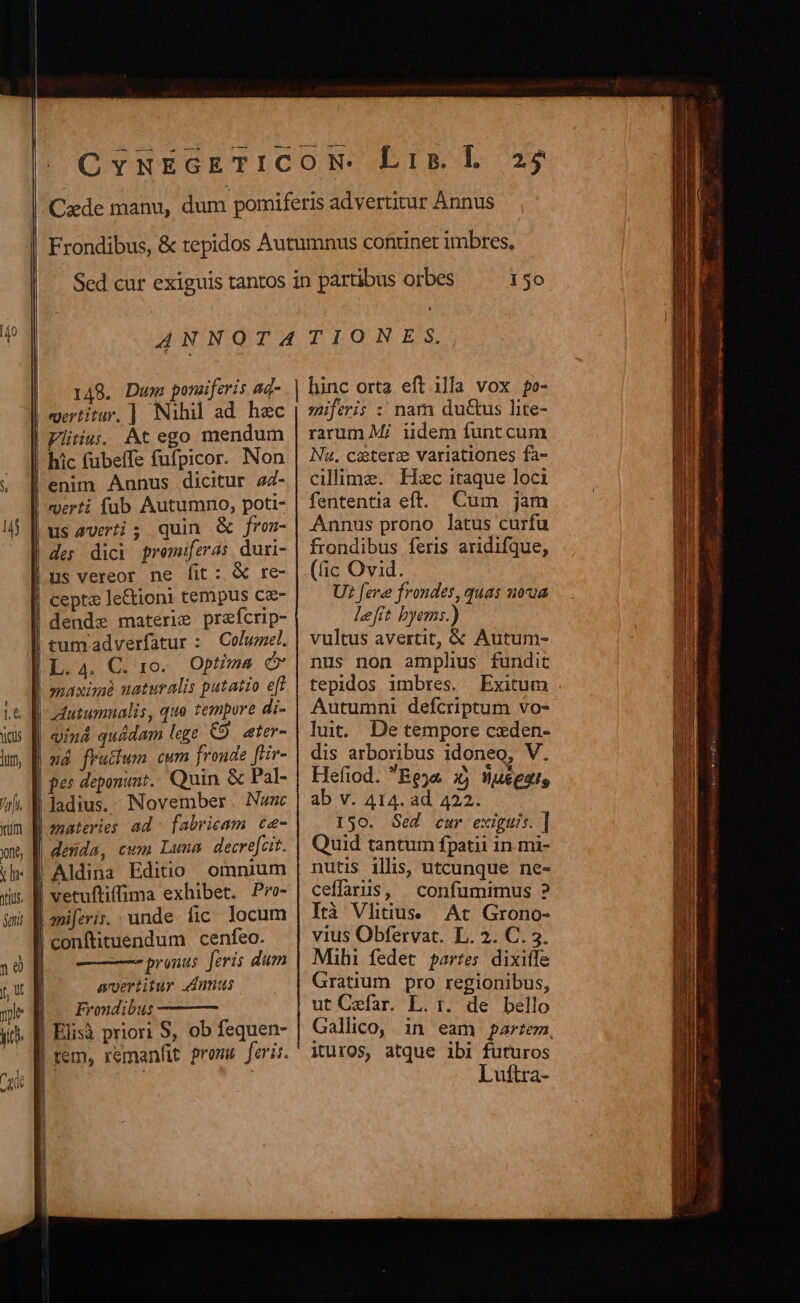 l ij I il Ü 25 150 vertitur, ] Nihil ad. hec usaveti; quin &amp; fren- des dici premiferas duri- us vereor ne fit: &amp; re- cepta le&amp;ioni tempus cz- Columel. Optzma maxisne naturalis putatio eff vind quádam lege &amp;9. eter- ud frutium cum fronde [Hr- pes deponunt. Quin &amp; Pal- bu | aiferis. unde fic locum | conftituendum cenfeo. || ———pranus feris dum aertitur dmnus |o Frondibus Elisà priori S, ob fequen- |: i l j | j miferi :' nam du&amp;us lite- rarum Mi iidem funtcum Nu. ccterz variationes fa- cillime. Hoc itaque loci fententia eft. Cum jam Annus prono latus curfu frondibus feris aridifque, (c Ovid. U: fere frondes, quas noua Left hyems.) vultus avertit, &amp; Autum- nus non amplus fundit tepidos imbres. Exitum . Autumni defcriptum vo- lut. De tempore ceden- dis arboribus idoneo, V. Hefiod. Beja i) Wuéggus ab v. 414. ad 422. 150. Sed cur exiguis. ] Quid tantum fpatii in mi- nutis ills, utcunque ne- ceffariis, |. confumimus ? Ità Vhtius. |. Ac Grono- vius Obfervat. L. 2. C. 3. Mihi fedet partes dixifle Gratium pro regionibus, ut Cefar. L. r. de bello Gallico, in eam partem, ituros, atque ibi futuros Luftra-
