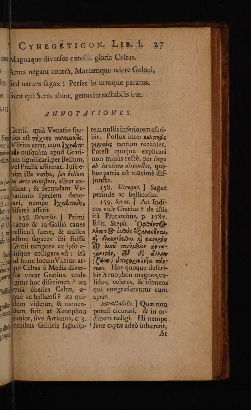 |aratii. quià Venatio fpe- :ies eft Té y vue vro^euaxiis. i|Vlitius errat, cum 4xydyn- iy nüfquàm apud Grati- ttlam fignificari;per Bellum, rel Praia affirmat. Ipfe e- nim illa verba, few bellum m arte mini[tres, aliter ex- icat ; &amp; fecundam Ve- |nationis fpeciem deno- fari, nempe Pbyydmuty; itiferte, affert. | 156. Diverfoi. ] Primi jtaque &amp; in Gallià canes ;»ellicofi fuere, &amp; nullos idhuc fagaces ibi fuiffe Gratii tempore ex 1pfo a- lüifque colligere eft: iti ad hunc locumV litus. at- qui Celtas à Medis diver- fos vocat Gratius. unde igitur hoc difcrimen ? an quii dociles Celte,. z- gue ac bellicofi? ita qui- ylindem videtur, &amp; monen- zn4fdum fuit. at Xenophon junior, five Arrianus, c. 3. ,jifeanibus Gallicis fagacita- mih prota Noll 27 tem nullis inferioremafcri- bit, Pollux inter j4Az«e yayeuss tantum recenfet. Poteft quoque explicari non minus recte, per /oxge ab invicem disjunéfos, qui- bus patria eft maximé dif- jun&amp;a. 158. Utroque, ] Sagax perinde ac bellicofus. 159. Seras, ]: An Indi- cos vult Gratius ?. de iftis ità Plutarchus, p. 1787. Edit. Steph. 'Oesxvr A&amp;oyT(G- tu9U e SZ avacvas, Q diaxo iecur 1) paveeow €/) 4urT&amp; qolsUÓUoy dyTU- yovicüp, s). dE duy (noy ) v zxeogevey]a, amiy- | Tw/. Hos quoque defcris | bit Xenophon magnos,va- lidos, celeres, &amp; 1doneos | qui congrederenrur cum | apris. ! Intratiabilis. ] Quse non | poteft cicurari, &amp; in or- ! dinem redigi. Hi nempe ! fere capt adeo inhzrent, Át