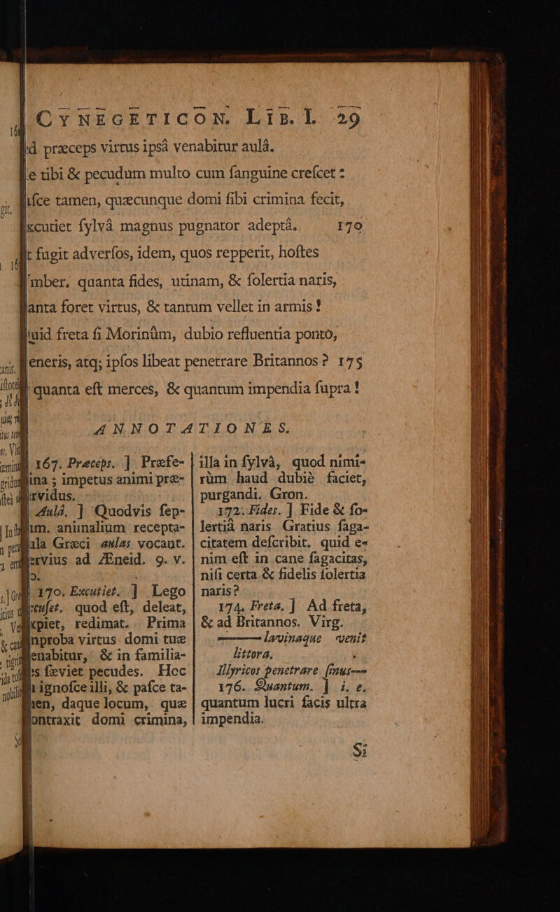 | 179 17$ | 167. Preceps. ] - Prafe- lina ; impetus animi pr&amp;- io. I 170. Excutiet. ] Lego yis d refor. quod eft, deleat, | |cpiet, redimat... Prima linproba virtus: domi tue dMenabitur, &amp; in familia- Ms feviet pecudes. Hoc It ignofce illi, &amp; pafce ta- hen, daque locum, que lontraxit domi crimina, illa i infylvà, quod nimi- rüm haud dubié faciet, purgandi. Gron. 172. Fides. ] Fide &amp; fo- lertià naris Gratius faga- citatem defcribit. quid e- nim eft in cane fagacitas, nifi certa. &amp; fidelis folertia naris? 174. Freta. ]. Ad freta, &amp; ad Britannos. Virg. lavinaque «euit littora, : Illyricot penetrare. [inus--» 176. Suantum. | i. e. quantum lucri facis ultra impendia. $i
