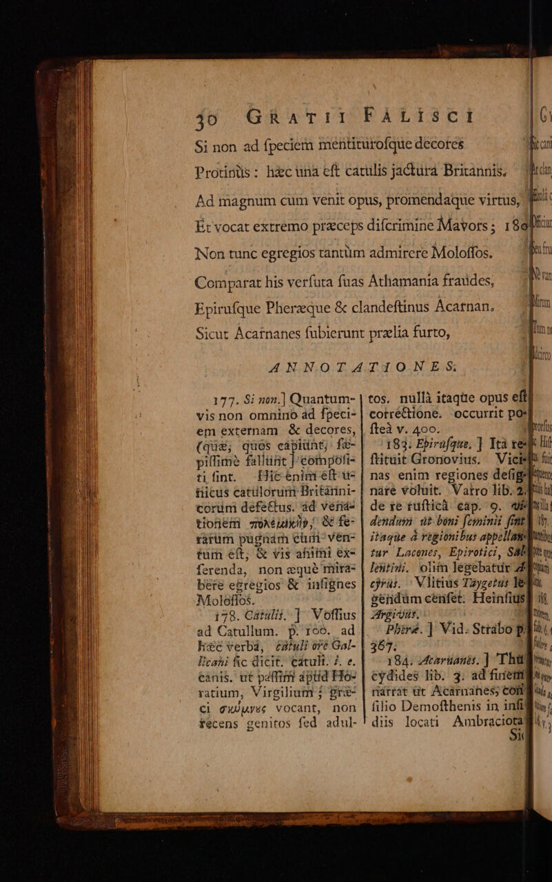 177. Si non.] Quantum- vis non omnino ad fpeci- em externam &amp; decores, (qua; quos capiunt; fé pifimé fallünt | eompoi- tifint. Hicénim eft u- tiicus catüloruri Britàrini- corum defe&amp;tus. àd veris tionem qoXéudxip, Q fe- rarum pugnam cüm- ven- tum eft; &amp; vis affe ex- Drndy non eque mira- bere e&amp;regios &amp; infignes Moleflos. 178. Catuli. ] Voffius ad Catullum. p. roo. ad hc verbd, é£Aftull oré Gal- lcahi fic dicit. Catult. Z. e. canis. ut paffim? dpiid Ho- ratium, Virgilium ; gr&amp;- Ci gcX)pyée vocant, non fecens genitos fed adul- tos. nullà itaqüte opus efti corré&amp;tione. occurrit po:] fteà v. 400. | 183. Ebirafque. ] Ità resp ll ftitüit Gronovius. Vicislli fui nas enim regiones defigel' nare voluit. Vatro lib. 2 de re tufticà eap. 9. apu dendusi wt boni feyoinii fent] wh. itaque à régionibus appellasuti, tur Lacenes, Epirotici, Saba leitiii. olim legebatur 4] gendum cenfet. Heinfius| | rdirdür. 1 Phbire.] Vid. Strabo P] 367. | 184. tarüanis. ] Tha cydides lib. 3. ad fuiettg riárrat üt Acarnanes; cong filio Demofthenis in infifiis: dis locati Ambraciotali,