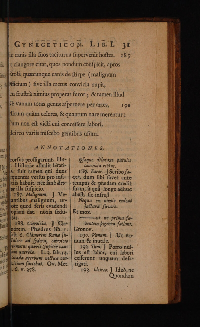 w— .-—— ic canis illa fuos taciturna fupervenit hoftes, 185 | | | | | t clangore citat, quos nondum confpicit, apros itolá quzecunque canís de ftirpe ( malignum ficium ) fiveilla metus convicia rupit, [eu fruftrà nimius properat furor ; &amp; tamen illud | [ vanum totas genus afpernere perartes, ^— 19s Mirum quàm celeres, &amp; quantum nare merentur : l'um non eft vici cui conceffere labori. | lcirco variis mifcebo gentibus ufum. ANNOTATIONES, U a orfus profligarunt. Hu- lpfaque dilatamt patulo it |: Hiftorie alludit. Grati- C0nJicia ritus, Vul. fuit tamen qui duos 189. Favor, .] Scribo fa» , i quentes verfus pro infi- vor. dum fibi favet ante j i tiis habuit. riec fané &amp;r- tempus &amp; predam credit | ;d ins illa fufpicio. fuam, à'quà longe adhuc jii | 187. Malignum. ]. Ve- | abeft, fic infrajl : m jantibus analignum, | ut» Nequa ex nimio redeat ur lote quod feris evadendi jatfura. fwvore.  lopiam dat. noxia fedu- | Et mox.  k. | ———üt one prima fa- i 188. Comvicia, ] Cla- ventem pignora: fallant, norem. Phedrus lib... | Gronov. Mab. 6. Clamerem Rame [fu- 19o. Pann. ] Ut va» fiulere ad fydera, comvicio:| num &amp; inutile. lrermntus querit Jupiter cau- 192, Tam. ] Porro nul- jum querele. L.3.fab.r4. | lus eft labor, cui labori loicada acerbum no&amp;ue con- | cefferunt. unquam | defa- vicium faciebat. Ov. Met. | tigati. 193. Idcirco, ] Ideo,ne Quondam