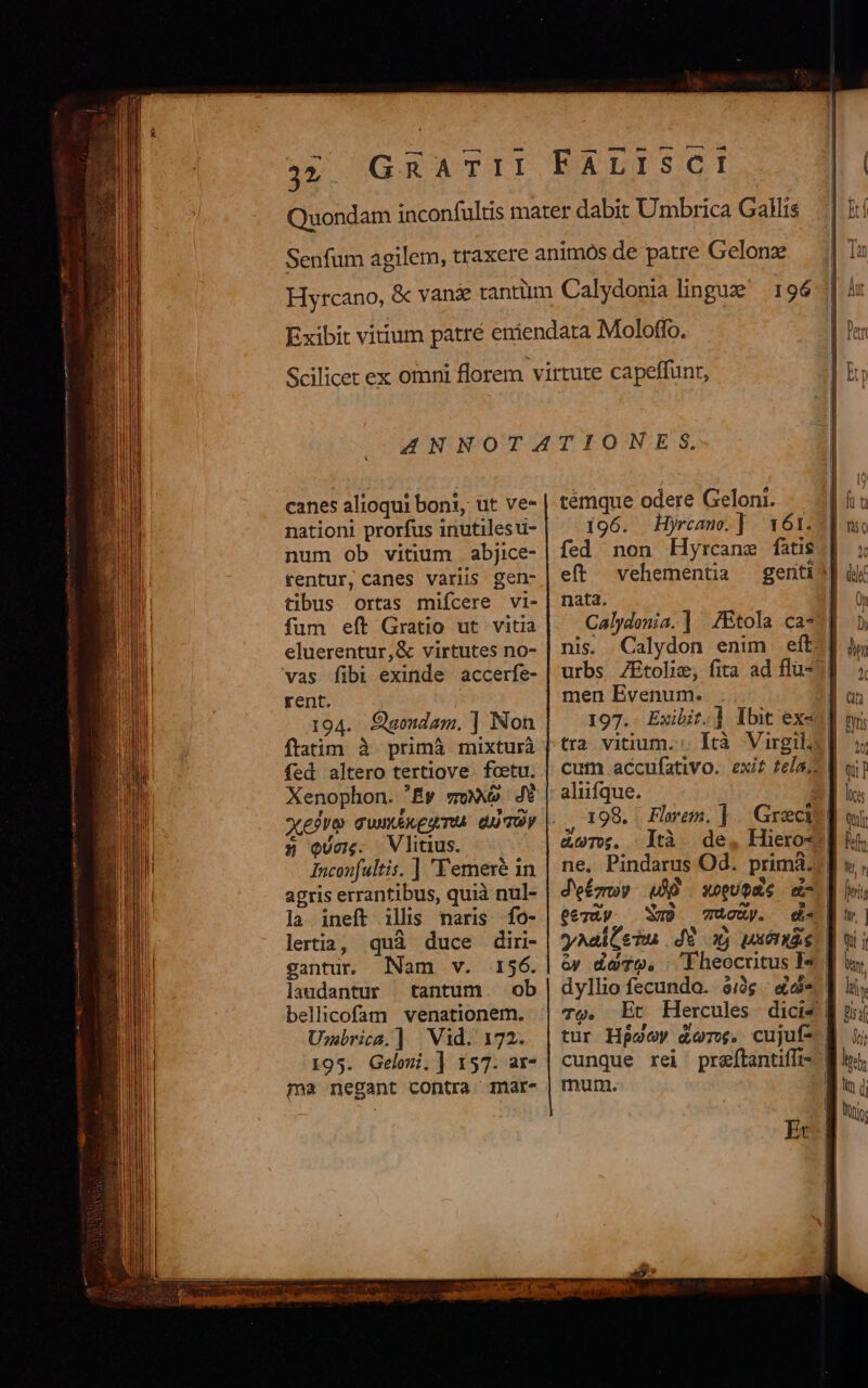 £s em—-^ 9-0 0— 04 canes alioqui boni, ut ve- nationi prorfus inutilesu- num ob vitium abjice- tentur, canes variis gen- tibus ortas miícere vi- fum eft Gratio ut vitia eluerentur,&amp; virtutes no- vas fibi exinde accerfe- rent. | 194. Sgondam. ] Non ftatim à primà mixturá fed altero tertiove foetu. Xenophon. Ey so. 4i X eoo quaéxeamu. qui Ty 5» quos. Vlitius. Inconfultis. ] Yemexé 1n agris errantibus, quià nul- la ineft ills naris fo- lertia, quà duce diri- gantur Nam v. 156. laudantur tantum ob bellicofam venationem. Umbrica.] | Vid. 172. 195. Gelomi.] 157. ar- ma negant contra 1mar- temque odere Geloni. 196. Hyrcane. | 161.5 fed non Hytcane fatis. eft vehementia gentij] nata. | nis. Calydon enim eft. urbs ZEtolie, fita ad flu- men Evenum. tra vitium. :. Ità Virgil cum accufativo. exit tela; aliifque. | ,, 198. Flyem. ]. Greci &amp;oT, .Ità de, Hiero« eeràpy. WD cuy. 6y dT. TQ. tur Hpaey d&amp;vr. cujuf- mutm. dti htl Wy ' LI