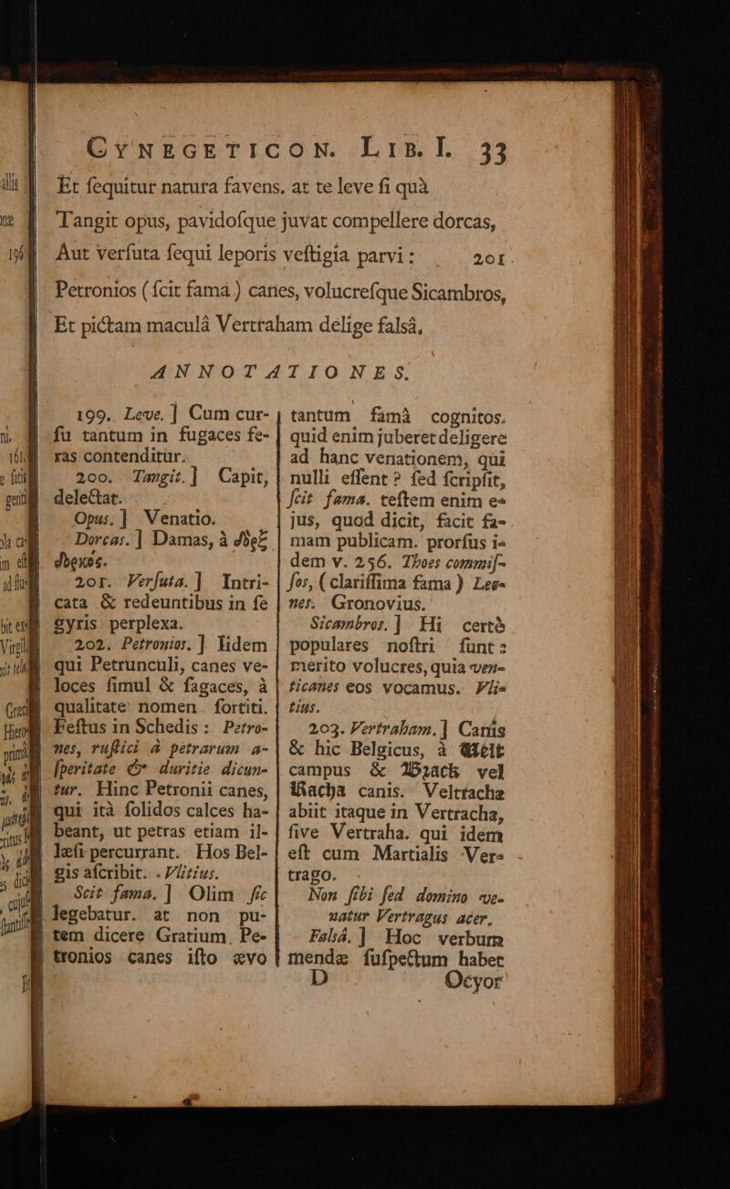 20I. 199.. Leve, ] Cum cur- fu tantum in fugaces fe- ras contendituür. 200. Tanit.] Capit, delectat. Opu:.] Venatio. dbexos. 2or. Ferfuta.] Intri- cata &amp; redeuntibus in fe £yris- perplexa. 202. Petronio. ] lidem qui Petruncüli, canes ve- loces fimul &amp; fagaces, à qualitate. nomen .. fortiti. | Feftus in Schedis: P:tro- fperitate C» duritie dicun- tur. Hinc Petronii canes, | qui ità folidos calces ha- beant, ut petras etiam il- left percurrant. Hos Bel- JM sis aícribit. .7Lzius. JE . St fams.] Olim f&amp; qM legebatur. at non pu- | tem dicere Gratium, Pe- | tronios canes ifto «vo tantum famà cognitos. quid enim juberet deligere ad hanc venationem, qüi nulli effent? fed fcripfit, [cit fama. teftem enim e» jus, quod dicit, facit fa- mam publicam. prorfus i« dem v. 256. Thoes commif- fos, ( clariffima fama ). Lee- 265. Gronovius. Sicambros.] Hi certe populares noftri funt: merito volucres, quia vez- licanes eos vocamus. Ps £ius. 203. Vertrabam.] Canis &amp; hic Belgicus, à Qielt campus &amp; J2Daiath vel iAac)a canis. Veltracha abiit itaque in Vertracha, five Vertraha. qui idem eft cum Martialis Vers trago. Non fibi fed dom:;mo mwe- zatur Vertragus acer, Fshá.] Hoc verbum mende fufpeCtum habet D Ocyor
