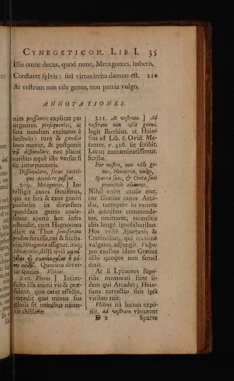 , nt mend | ver nente d Lin lusi | dus quel pofent agit ,0 erro oC fai 5 QU | vo09 auribus xque ifte Verfus fi fic interpunxeris. Diffmulare, feras taditi- que àccedeve poffeut. 209. Metagoutes. ]. In- Itelligit canes femiferos, qui ex ferà &amp; cane geniti paulatim in diverfüm uoddam genus coale- fnnt aperté hoc infra ples cum Hagnonem dicit ex Thoe fewiferana Iprolem finxiffe,cui &amp; hicfta. ItimMeragonta affignat. itaq; Metazontes,dicti quià uem iMlas x) cwixtkes]ok n o- Ine aus. Quorum diver- [t Ípecies. V7Ltus. |]. oro. Pirtw.] Incon- b impedit quo minus fua Igloria fit omnibus nume- pris abíelpa: 35 2AI. dit wefirum. | 464 vefirum mn wie genus. legit Barthius. at. Heins fius ad Lib. 6. Ovid. Me- tamot. y. 416. fic fcribit; Locus contáminatiffimus. Scribe, Par veffro, non. vile ge^ p, Nonacria, vulgo, Sparta fuos, &amp;* Creta fuos promittit alusnnos. Nihi! enim caufz erat; cur Gratius canes Arca- das, tarfopete in venatu ab Qmnibus: commenda- tOs, omitteret; fecenfitis aliis longé ignobilioribus. Hos re&amp;e- Spartanis &amp; Creteníibus, qui inaximé vulgares, adjungit. Plus pro canibus idem Gratius alibi quoque non femel dixit. At fi Lycaones füpe- iiüs memorau funt ii- dem qui Arcades ; Hein- fiana. correCtio. fuis ipf viribus ruit; |. j Vlitiuj ità locur éxpo- nit. ed vefiram virtutem p 5patté