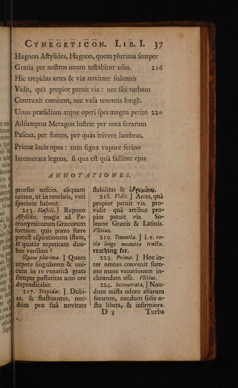 | Gratia per noftros unum teftabitur ufus, 216 Hic trepidas artes &amp; vix novitate fedentes Vidit, quà propior patuit via: nec fibi turban: Contraxit comitem, nec vafa tenentia long?. Unus przfidium atque opeti fpes magna petito 22e Adfumptus Metagon luftrat per nota ferarum Paícua, per fontes, per quas trivere latebras, | Prima lucis opus : tum figna vapore ferino | Intemerata legens, fi qua eft quà fallitur ejus nato ) uil ANNOTATIONES.., | prorfus nefcio. aliquam ' ftabilitas &amp; id'euuZyag. | 218. Fidi] Artes, quà fpeciem habent. | propior patuit via. pro- | 215. Hafil.] Repono , vidit: quà artibus pro- | 4ylides. magis ad Pa- | pior patuit via. ^ So- tronymicorum Grecorum | lenne Grecis &amp; Latinis. formam. quis porro ferre | /Zitius, | poteft afpirationem iftam, 219. Tenentia. ] 1.e. ve- Cum ig re venaticà grata | mo mane venationem 1n- | femper pofteritas uno ore | choandam effe. Z/tíus. | depredicabit. 224. Intemerata, ] Non- 217. Tvepidas. ]| Dubi- | dum mifta odore aliarum — jas, &amp; fluctuantes, nec- | ferarum, necdum folis - D 3 Turba