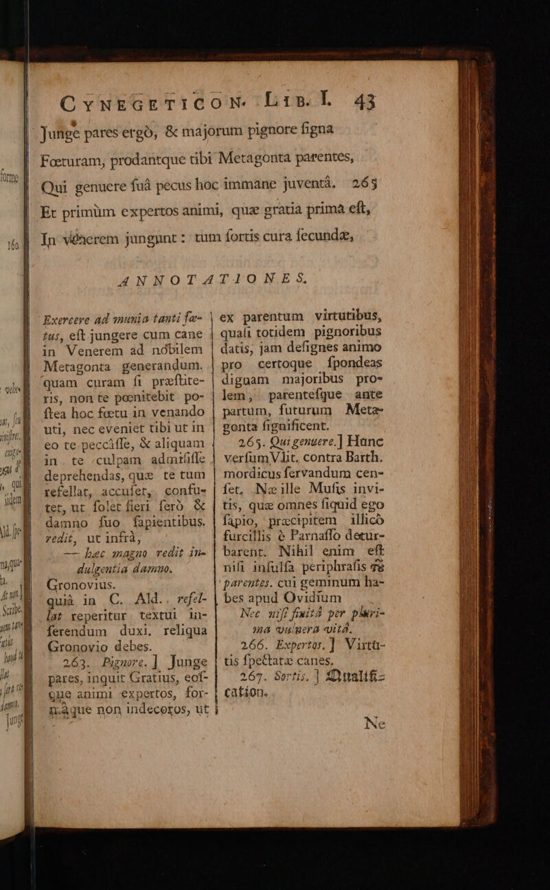 Exerceye ad nunia tanti fe- in Venerem ad nóbilem Metagonta generandum. quam curam íi przfhte- ri, non te poenitebit. po- ftea hoc factu in venando uti, nec eveniet tibi ut in eo te peccifle, &amp; aliquam in. te «culpam. admrííle deprehendas, quie te tum refellat, accuífet, confus- tet, ut folet fieri feró. &amp; damno fuo fapientibus. redit, ut infrà, — haec magno vedit in- dulgentia damuo. Gronovius. qui in C. Ald. refa- lat reperitur textul 1u- ferendum duxi, reliqua Gronovio debes. 263. Pignore.] Junge pares, inquit Gratius, eof- ex parentum virtutibus, quali totidem pignoribus datis, jam defignes animo pro certoque Ípondeas dignam majoribus pro- lem, parentefque ante partum, futurum |. Meta gonta fignificent. 265. Qui genuere.] Hanc verfum Vit. contra Barth. mordicus fervandum cen- fet, Nzillee Mufis invi- tis, quz omnes fiquid ego fapio, praecipitem — illicó furcillis &amp; Parnaffo detur- barent. Nihil enim eft nifi infulfa periphrafis ge parentes. cui geminum ha- bes apud Ovidium Nec wifi feit por p*ari- ma u'aera «vita. 266. Expertos. ]. Vixtü- tis fpettatze canes, 267. SGortis. ] ZDualifi- que animi expertos, for- | cation. g;4que non indeceros, ut i K Ne